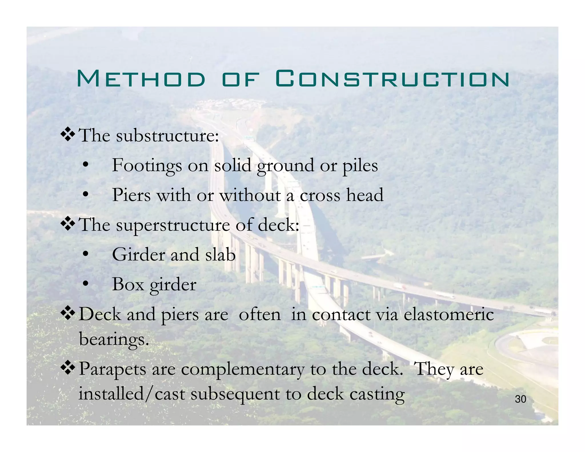 Method of Construction
The substructure:
 • Footings on solid ground or piles
 • Piers with or without a cross head
The superstructure of deck:
 • Girder and slab
 • Box girder
Deck and piers are often in contact via elastomeric
bearings.
Parapets are complementary to the deck. They are
installed/cast subsequent to deck casting             30
 