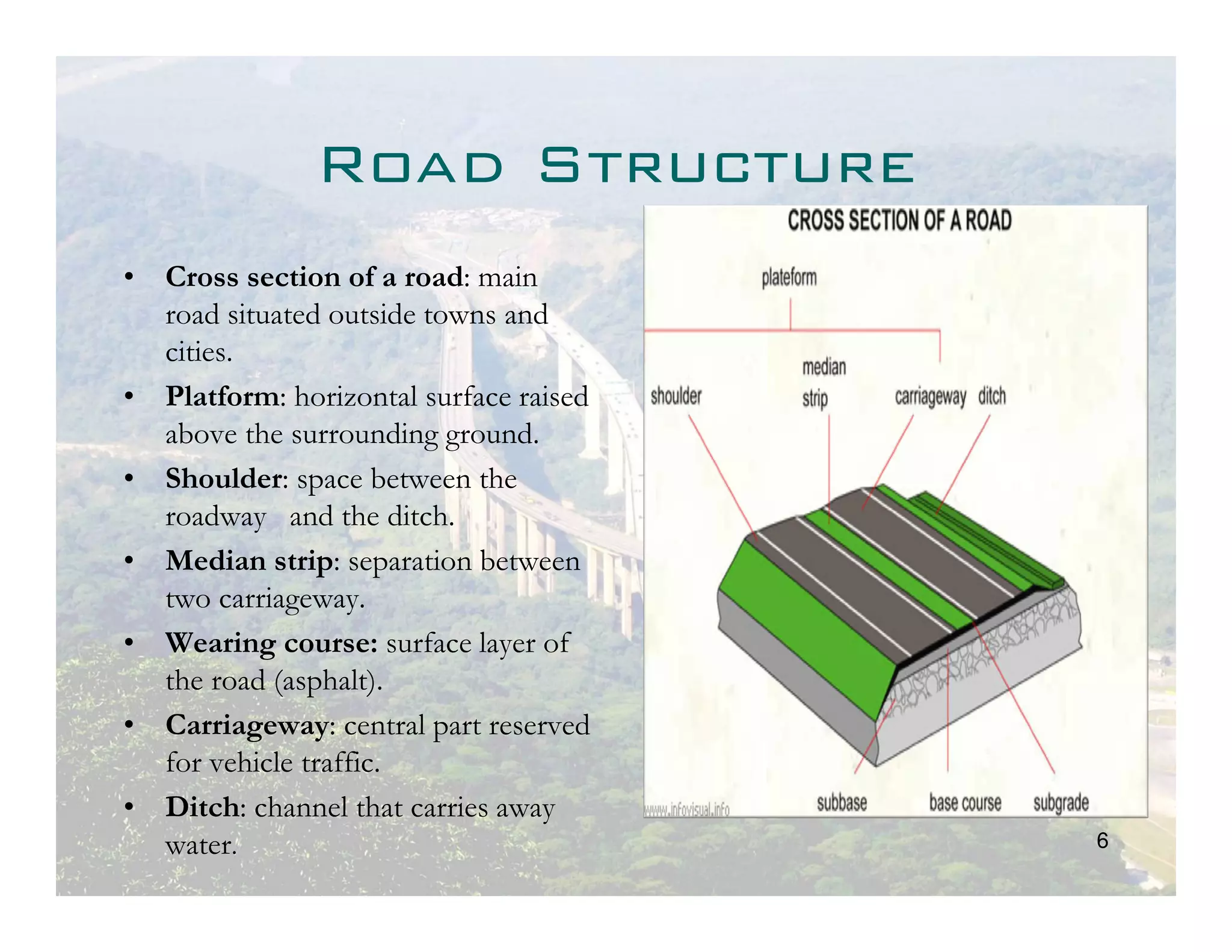 Road Structure
• Cross section of a road: main
  road situated outside towns and
  cities.
• Platform: horizontal surface raised
  above the surrounding ground.
• Shoulder: space between the
  roadway and the ditch.
• Median strip: separation between
  two carriageway.
• Wearing course: surface layer of
  the road (asphalt).
• Carriageway: central part reserved
  for vehicle traffic.
• Ditch: channel that carries away
  water.                                6
 