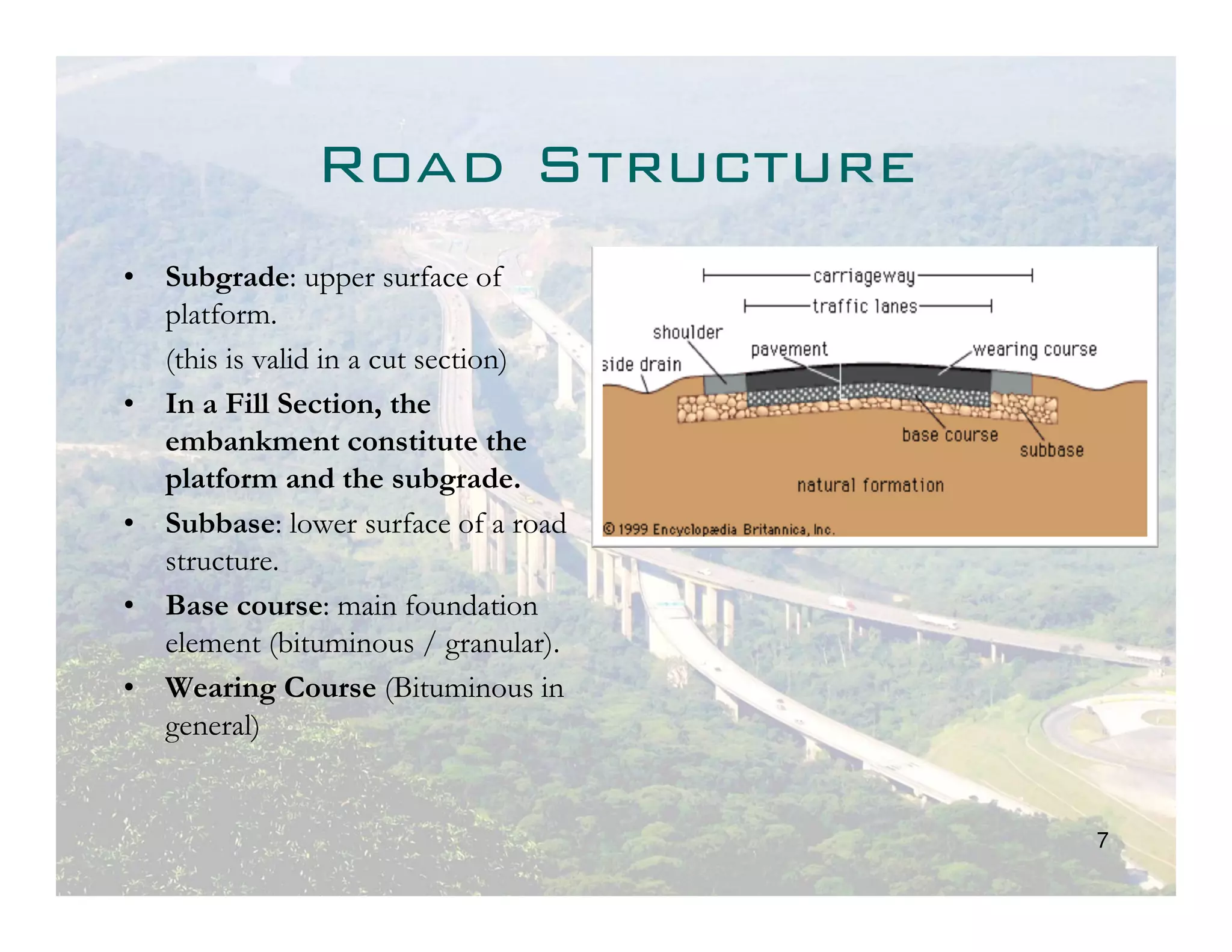 Road Structure
• Subgrade: upper surface of
  platform.
  (this is valid in a cut section)
• In a Fill Section, the
  embankment constitute the
  platform and the subgrade.
• Subbase: lower surface of a road
  structure.
• Base course: main foundation
  element (bituminous / granular).
• Wearing Course (Bituminous in
  general)


                                     7
 