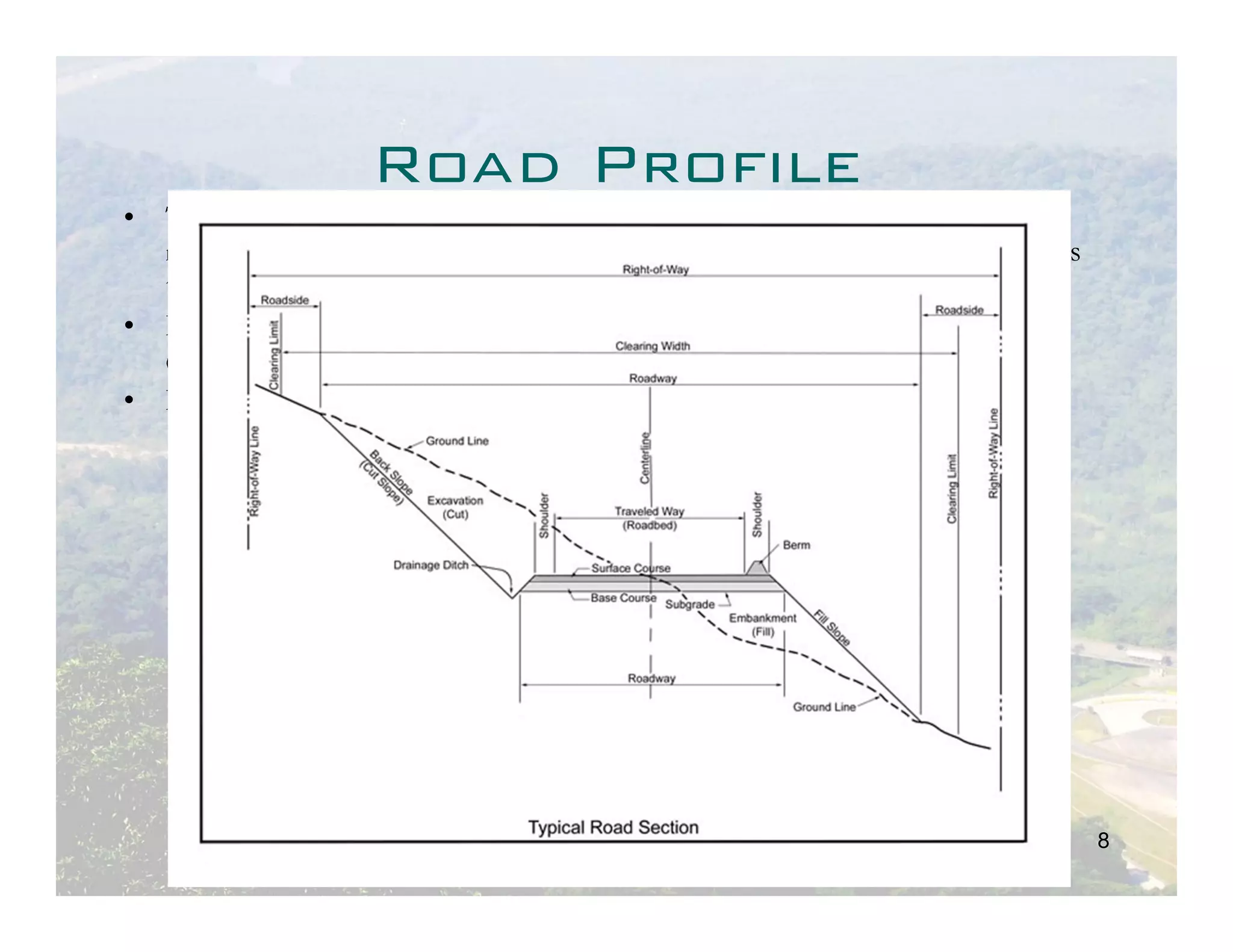 Road Profile
• The right of way ground formation maybe, as the road profile requires,
  natural ground, cut or fill. In case of fill, ground formation is filled in layers
  to comply with the profile. The work is called embankment.
• Embankment is made in layers with thickness varying from 20 to 40 cm
  depending on the material used.
• In case of cut this could be open cut or tunnel.




                                                                                       8
 