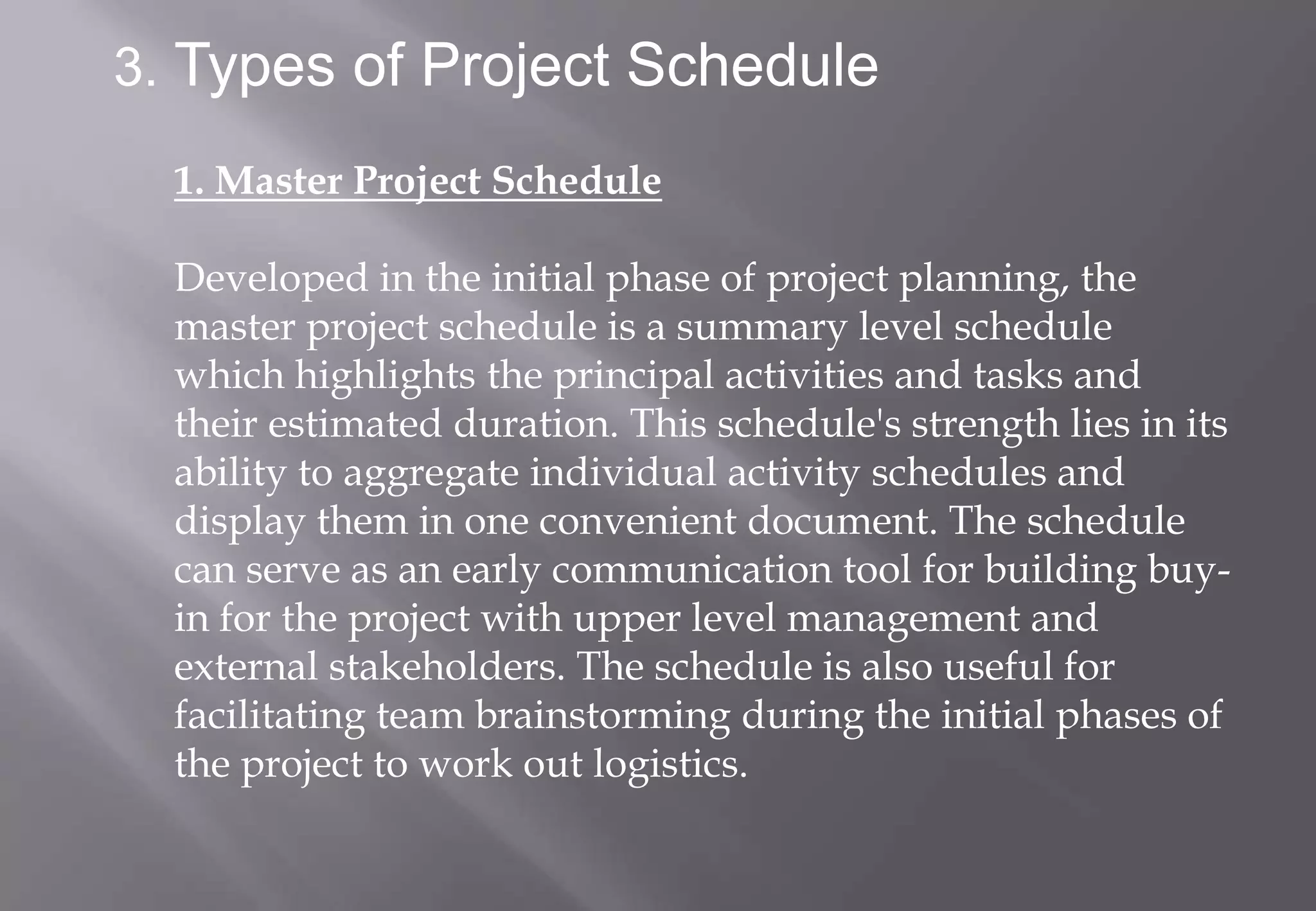 3. Types of Project Schedule

  1. Master Project Schedule

  Developed in the initial phase of project planning, the
  master project schedule is a summary level schedule
  which highlights the principal activities and tasks and
  their estimated duration. This schedule's strength lies in its
  ability to aggregate individual activity schedules and
  display them in one convenient document. The schedule
  can serve as an early communication tool for building buy-
  in for the project with upper level management and
  external stakeholders. The schedule is also useful for
  facilitating team brainstorming during the initial phases of
  the project to work out logistics.
 