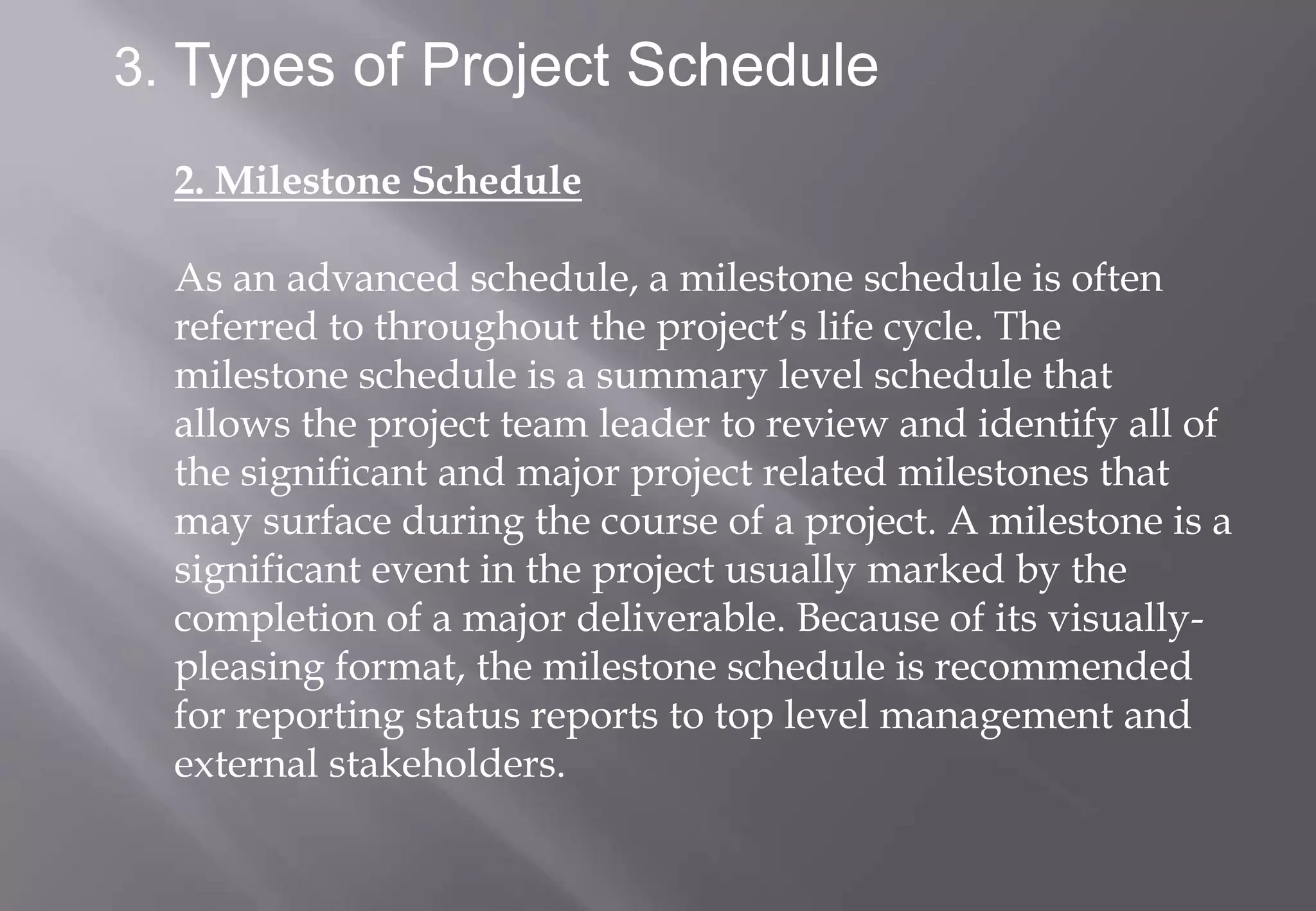 3. Types of Project Schedule

  2. Milestone Schedule

  As an advanced schedule, a milestone schedule is often
  referred to throughout the project’s life cycle. The
  milestone schedule is a summary level schedule that
  allows the project team leader to review and identify all of
  the significant and major project related milestones that
  may surface during the course of a project. A milestone is a
  significant event in the project usually marked by the
  completion of a major deliverable. Because of its visually-
  pleasing format, the milestone schedule is recommended
  for reporting status reports to top level management and
  external stakeholders.
 