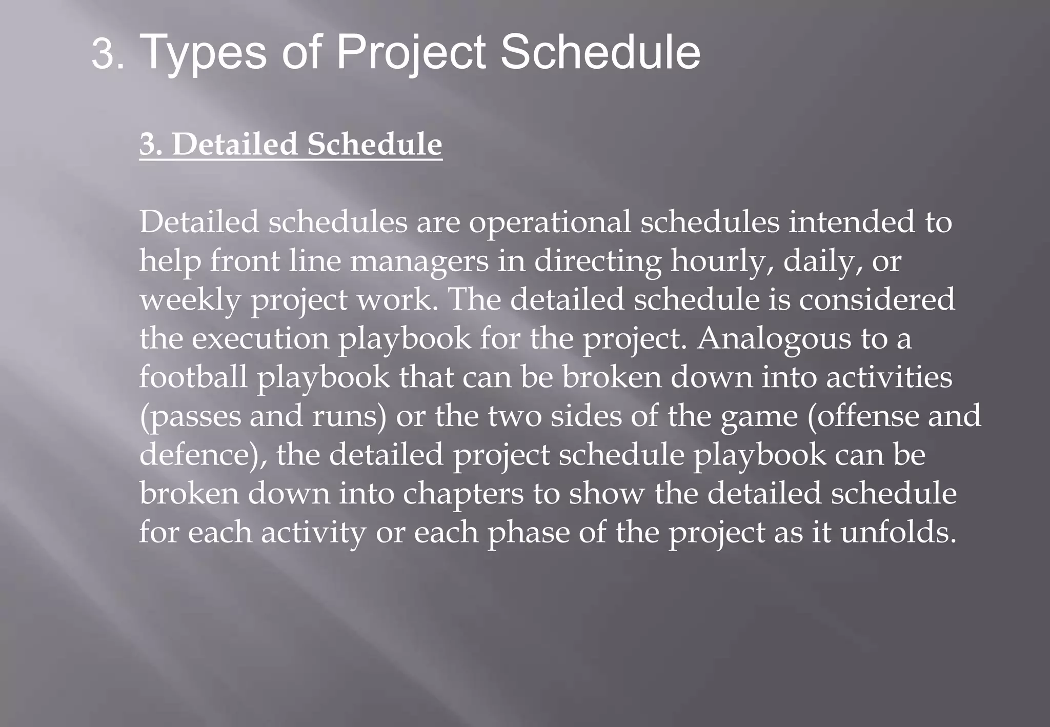 3. Types of Project Schedule

  3. Detailed Schedule

  Detailed schedules are operational schedules intended to
  help front line managers in directing hourly, daily, or
  weekly project work. The detailed schedule is considered
  the execution playbook for the project. Analogous to a
  football playbook that can be broken down into activities
  (passes and runs) or the two sides of the game (offense and
  defence), the detailed project schedule playbook can be
  broken down into chapters to show the detailed schedule
  for each activity or each phase of the project as it unfolds.
 