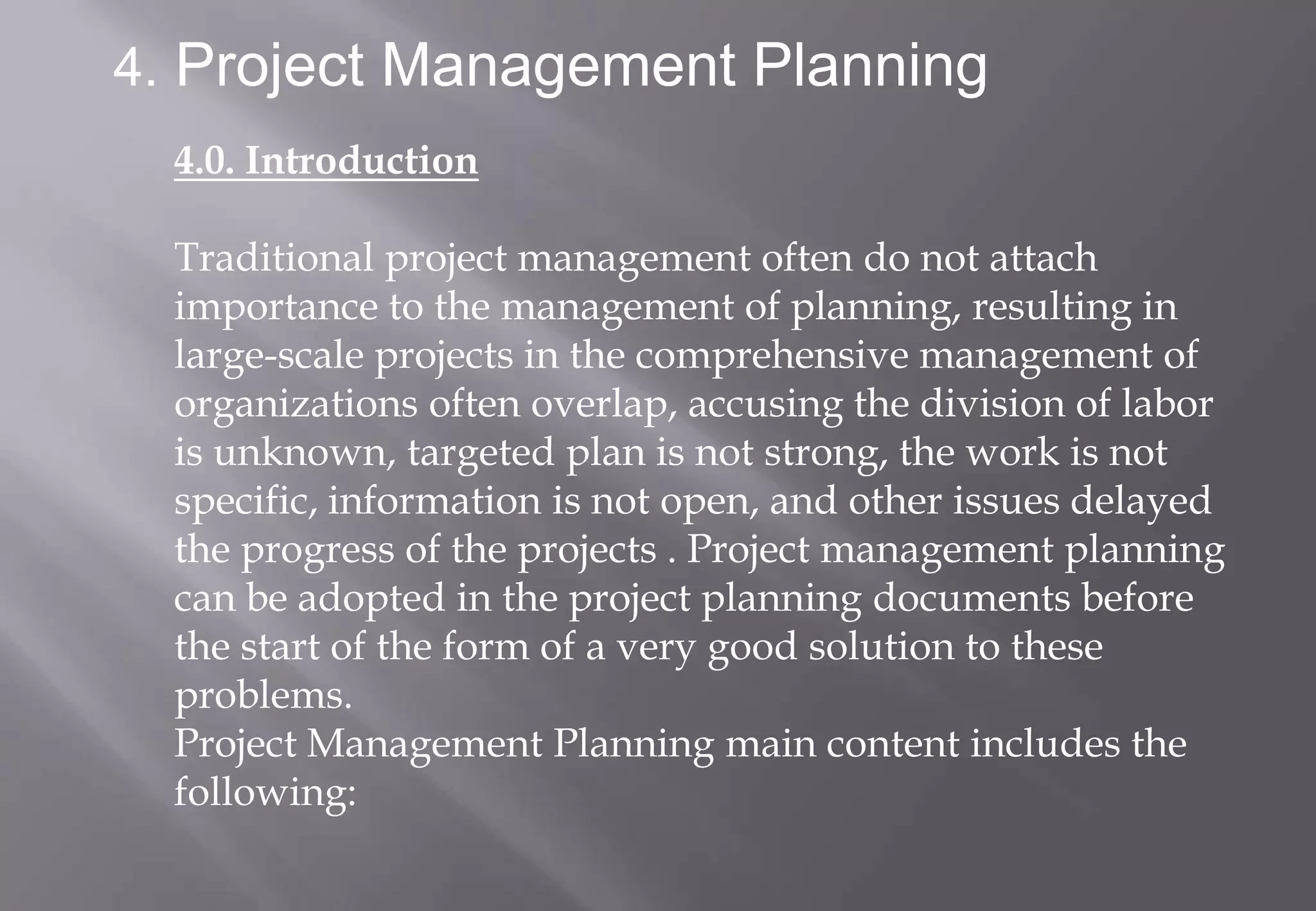 4. Project Management Planning
  4.0. Introduction

  Traditional project management often do not attach
  importance to the management of planning, resulting in
  large-scale projects in the comprehensive management of
  organizations often overlap, accusing the division of labor
  is unknown, targeted plan is not strong, the work is not
  specific, information is not open, and other issues delayed
  the progress of the projects . Project management planning
  can be adopted in the project planning documents before
  the start of the form of a very good solution to these
  problems.
  Project Management Planning main content includes the
  following:
 