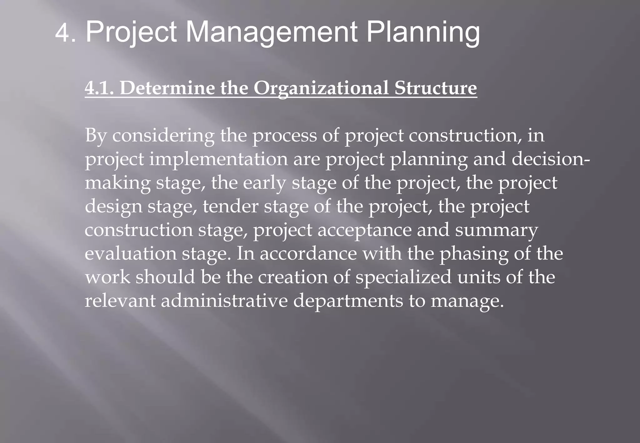 4. Project Management Planning

  4.1. Determine the Organizational Structure

  By considering the process of project construction, in
  project implementation are project planning and decision-
  making stage, the early stage of the project, the project
  design stage, tender stage of the project, the project
  construction stage, project acceptance and summary
  evaluation stage. In accordance with the phasing of the
  work should be the creation of specialized units of the
  relevant administrative departments to manage.
 