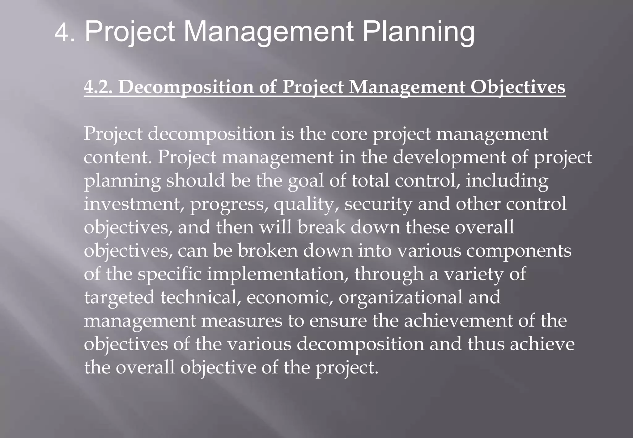4. Project Management Planning

  4.2. Decomposition of Project Management Objectives

  Project decomposition is the core project management
  content. Project management in the development of project
  planning should be the goal of total control, including
  investment, progress, quality, security and other control
  objectives, and then will break down these overall
  objectives, can be broken down into various components
  of the specific implementation, through a variety of
  targeted technical, economic, organizational and
  management measures to ensure the achievement of the
  objectives of the various decomposition and thus achieve
  the overall objective of the project.
 