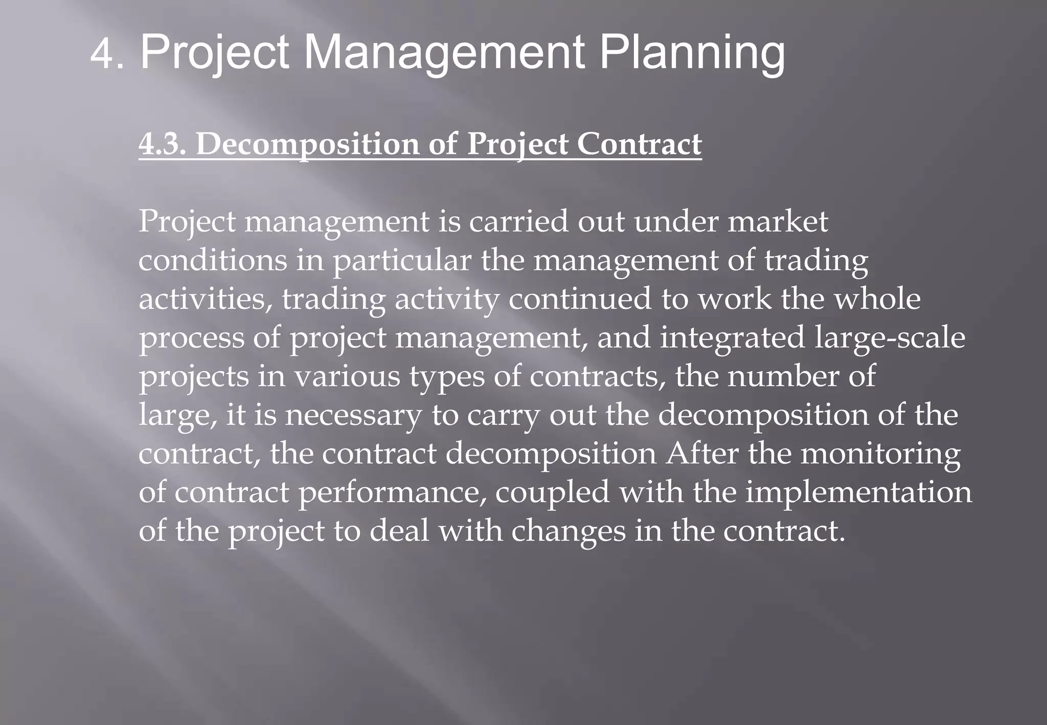 4. Project Management Planning

  4.3. Decomposition of Project Contract

  Project management is carried out under market
  conditions in particular the management of trading
  activities, trading activity continued to work the whole
  process of project management, and integrated large-scale
  projects in various types of contracts, the number of
  large, it is necessary to carry out the decomposition of the
  contract, the contract decomposition After the monitoring
  of contract performance, coupled with the implementation
  of the project to deal with changes in the contract.
 
