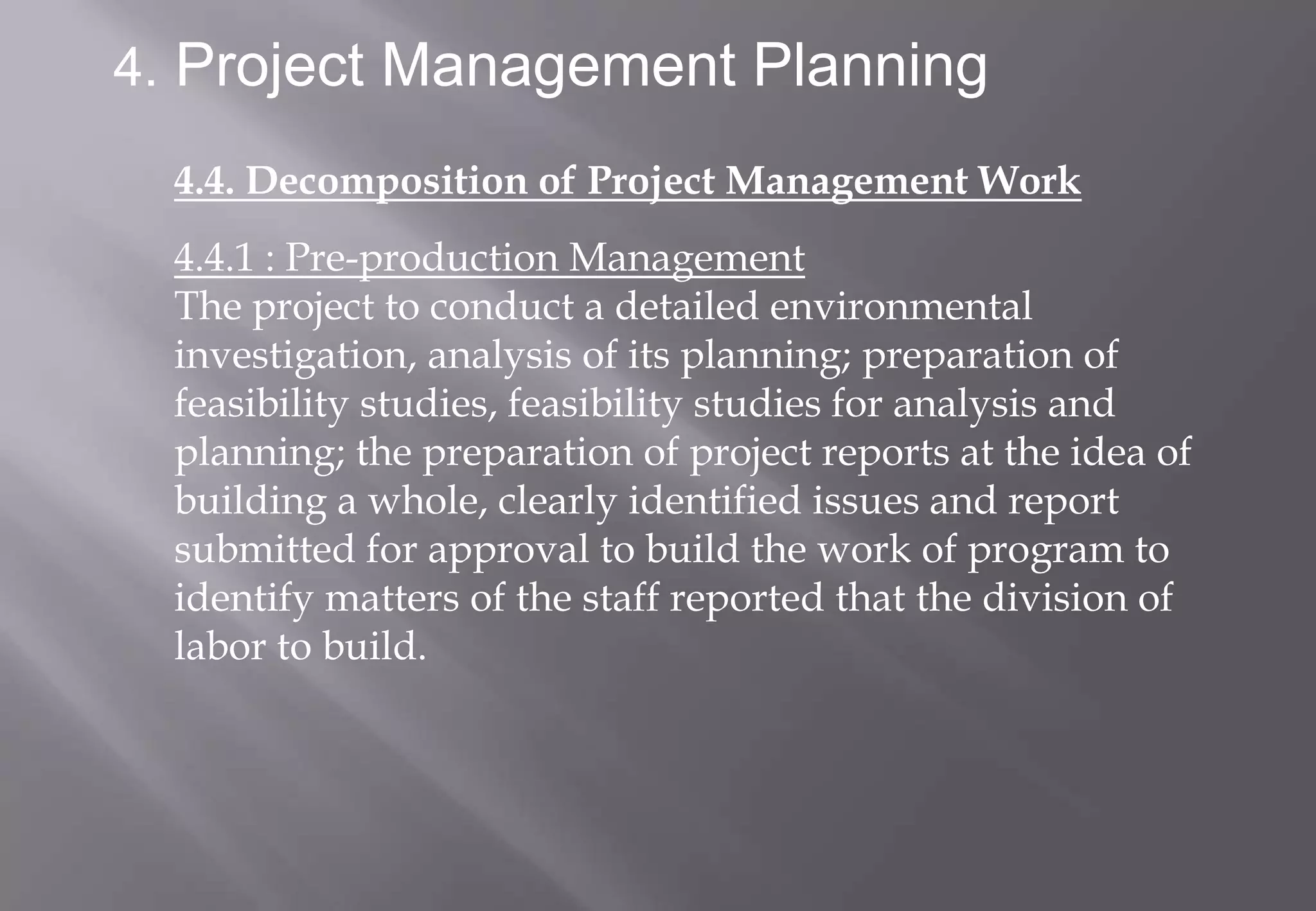 4. Project Management Planning

  4.4. Decomposition of Project Management Work
  4.4.1 : Pre-production Management
  The project to conduct a detailed environmental
  investigation, analysis of its planning; preparation of
  feasibility studies, feasibility studies for analysis and
  planning; the preparation of project reports at the idea of
  building a whole, clearly identified issues and report
  submitted for approval to build the work of program to
  identify matters of the staff reported that the division of
  labor to build.
 