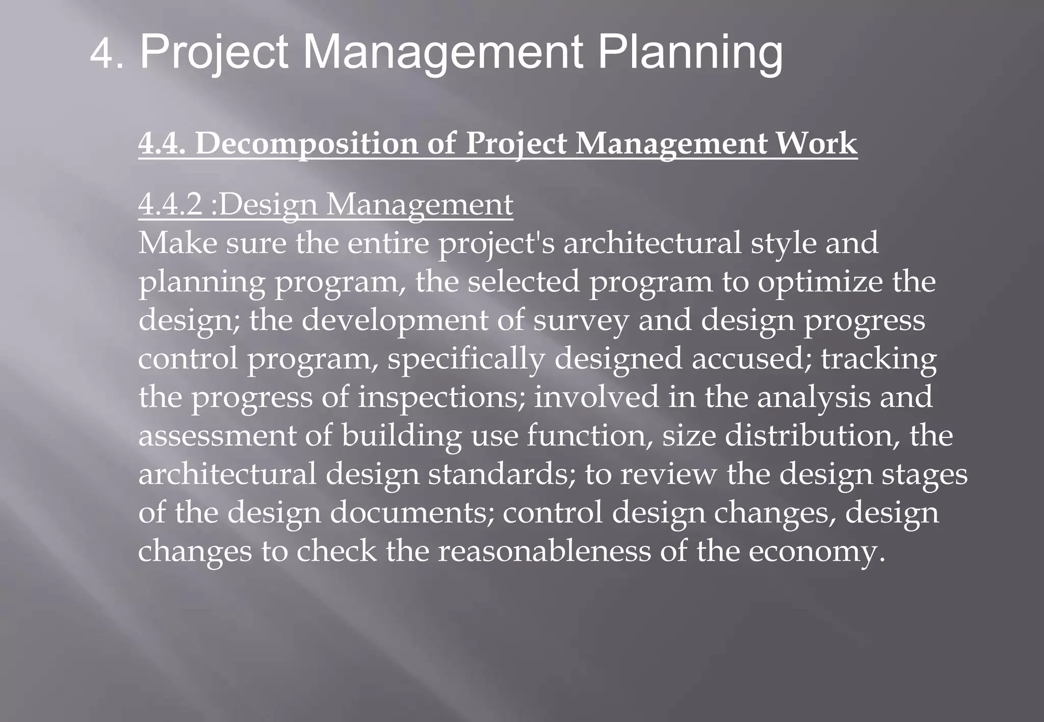 4. Project Management Planning

  4.4. Decomposition of Project Management Work
  4.4.2 :Design Management
  Make sure the entire project's architectural style and
  planning program, the selected program to optimize the
  design; the development of survey and design progress
  control program, specifically designed accused; tracking
  the progress of inspections; involved in the analysis and
  assessment of building use function, size distribution, the
  architectural design standards; to review the design stages
  of the design documents; control design changes, design
  changes to check the reasonableness of the economy.
 