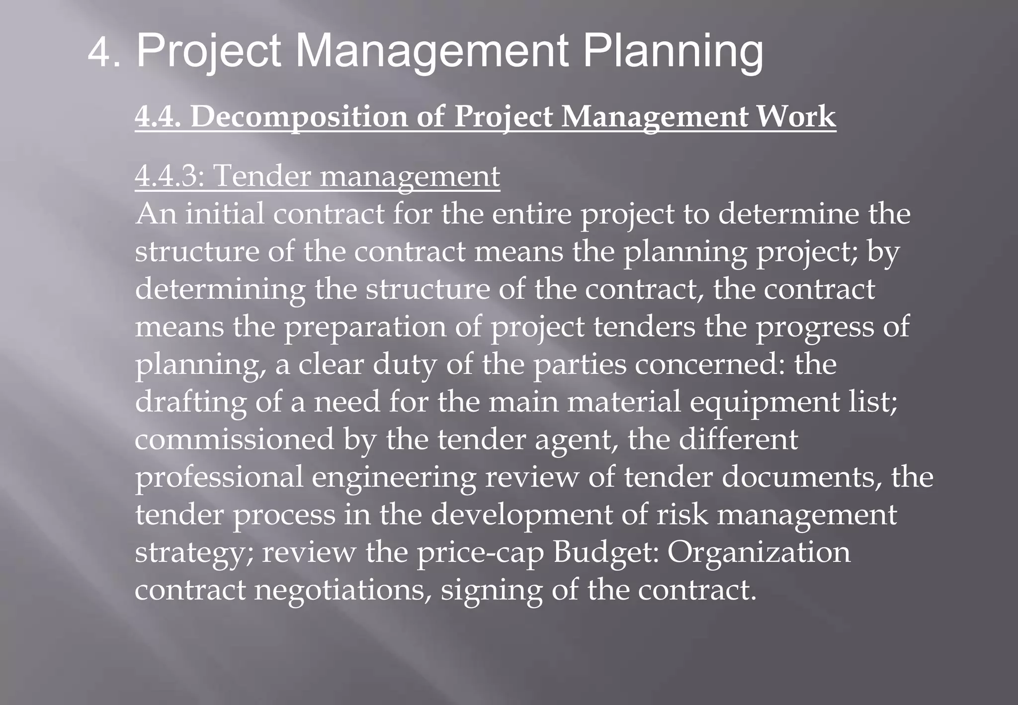 4. Project Management Planning
  4.4. Decomposition of Project Management Work
  4.4.3: Tender management
  An initial contract for the entire project to determine the
  structure of the contract means the planning project; by
  determining the structure of the contract, the contract
  means the preparation of project tenders the progress of
  planning, a clear duty of the parties concerned: the
  drafting of a need for the main material equipment list;
  commissioned by the tender agent, the different
  professional engineering review of tender documents, the
  tender process in the development of risk management
  strategy; review the price-cap Budget: Organization
  contract negotiations, signing of the contract.
 