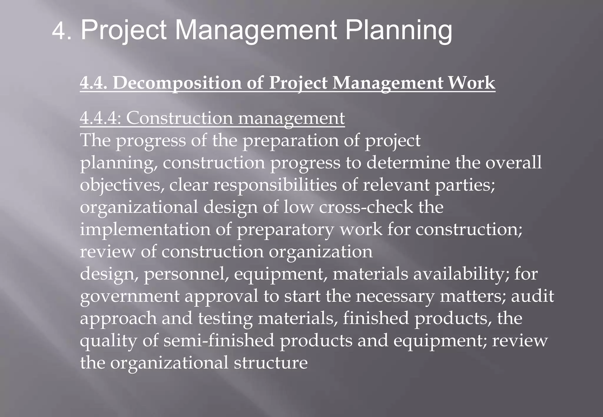4. Project Management Planning

  4.4. Decomposition of Project Management Work
  4.4.4: Construction management
  The progress of the preparation of project
  planning, construction progress to determine the overall
  objectives, clear responsibilities of relevant parties;
  organizational design of low cross-check the
  implementation of preparatory work for construction;
  review of construction organization
  design, personnel, equipment, materials availability; for
  government approval to start the necessary matters; audit
  approach and testing materials, finished products, the
  quality of semi-finished products and equipment; review
  the organizational structure
 