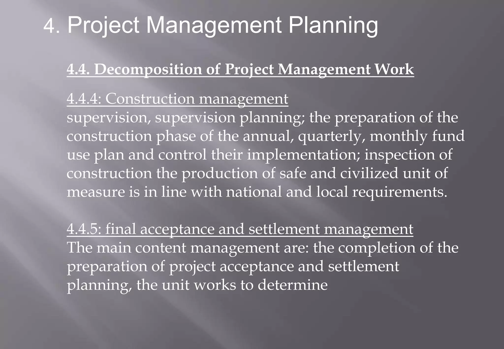 4. Project Management Planning

  4.4. Decomposition of Project Management Work
  4.4.4: Construction management
  supervision, supervision planning; the preparation of the
  construction phase of the annual, quarterly, monthly fund
  use plan and control their implementation; inspection of
  construction the production of safe and civilized unit of
  measure is in line with national and local requirements.

  4.4.5: final acceptance and settlement management
  The main content management are: the completion of the
  preparation of project acceptance and settlement
  planning, the unit works to determine
 