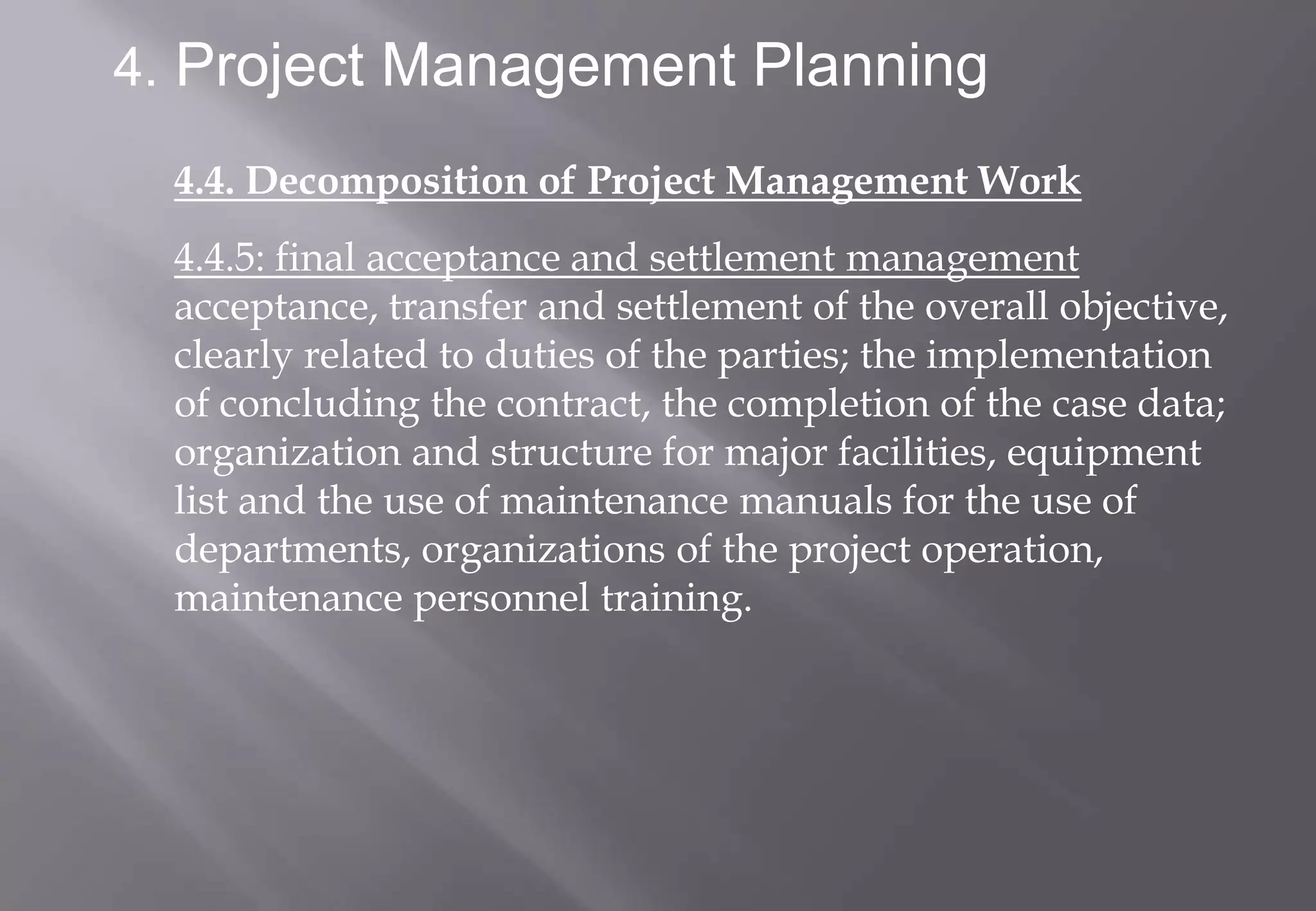 4. Project Management Planning

  4.4. Decomposition of Project Management Work
  4.4.5: final acceptance and settlement management
  acceptance, transfer and settlement of the overall objective,
  clearly related to duties of the parties; the implementation
  of concluding the contract, the completion of the case data;
  organization and structure for major facilities, equipment
  list and the use of maintenance manuals for the use of
  departments, organizations of the project operation,
  maintenance personnel training.
 