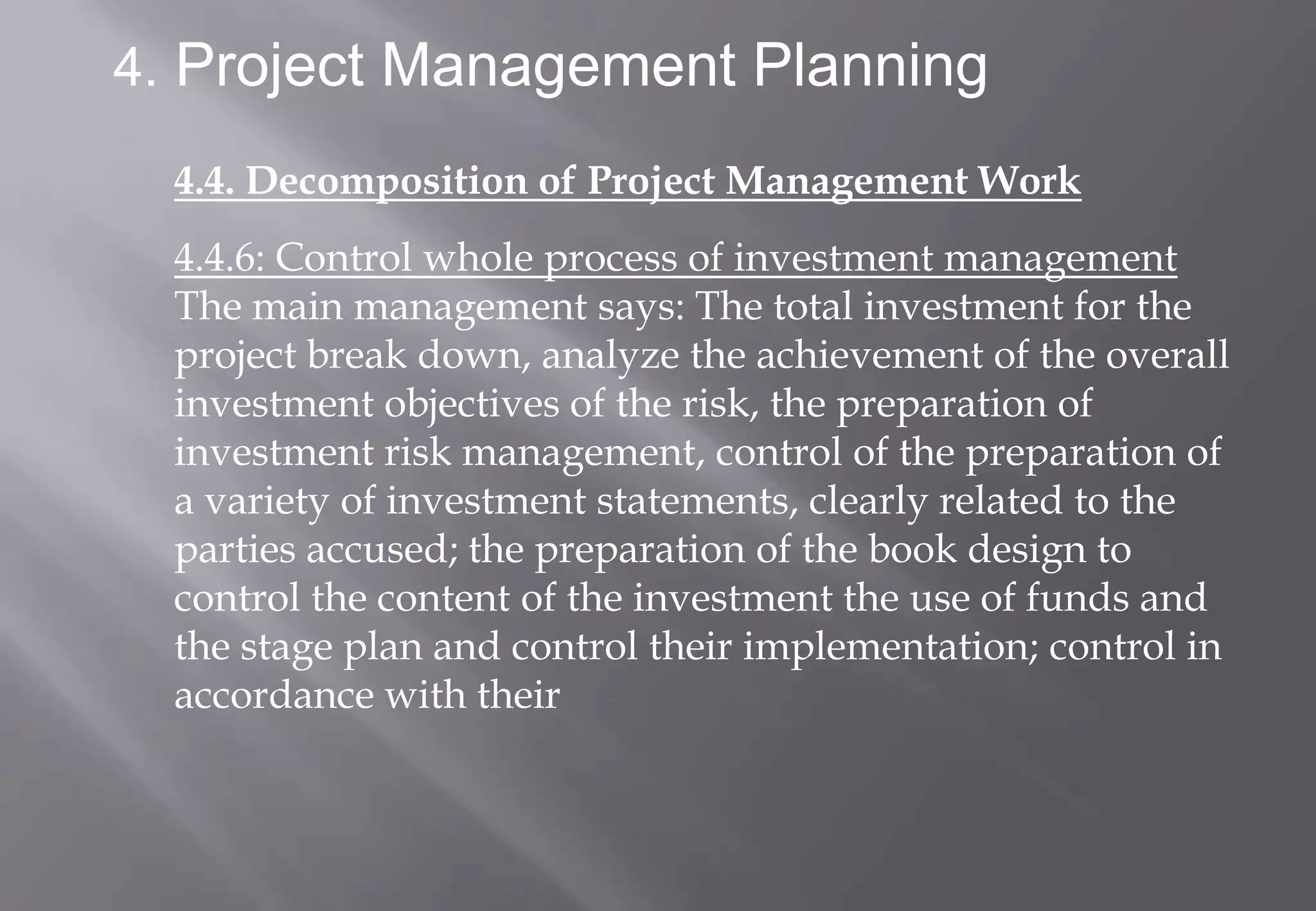 4. Project Management Planning

  4.4. Decomposition of Project Management Work
  4.4.6: Control whole process of investment management
  The main management says: The total investment for the
  project break down, analyze the achievement of the overall
  investment objectives of the risk, the preparation of
  investment risk management, control of the preparation of
  a variety of investment statements, clearly related to the
  parties accused; the preparation of the book design to
  control the content of the investment the use of funds and
  the stage plan and control their implementation; control in
  accordance with their
 