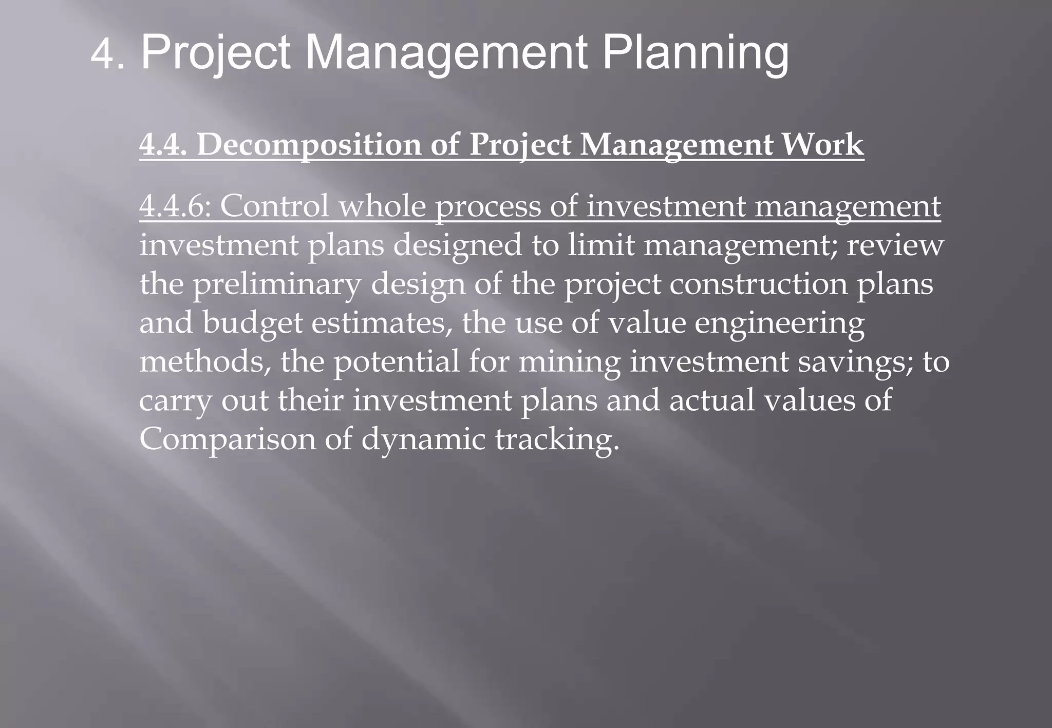 4. Project Management Planning

  4.4. Decomposition of Project Management Work
  4.4.6: Control whole process of investment management
  investment plans designed to limit management; review
  the preliminary design of the project construction plans
  and budget estimates, the use of value engineering
  methods, the potential for mining investment savings; to
  carry out their investment plans and actual values of
  Comparison of dynamic tracking.
 