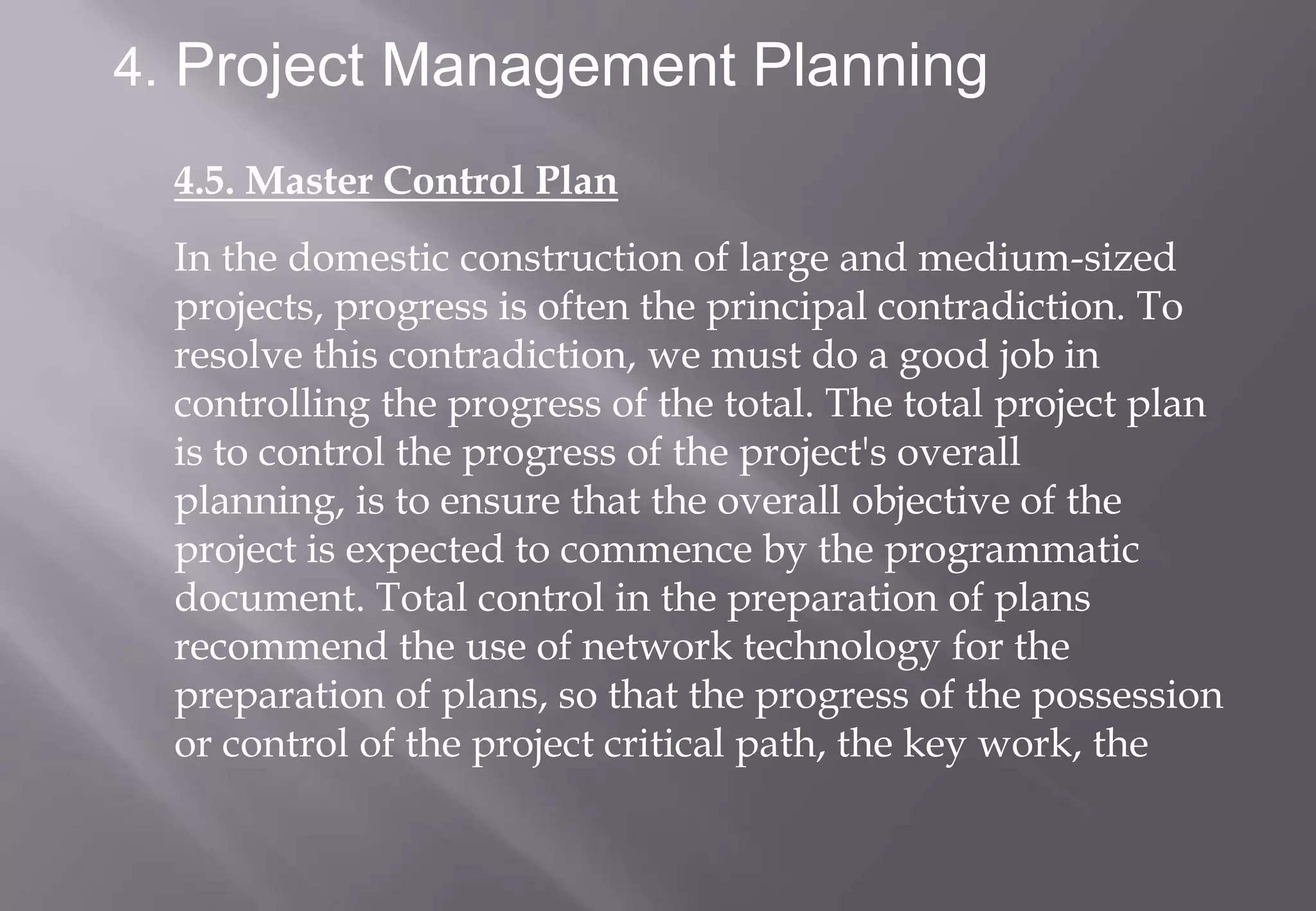 4. Project Management Planning

  4.5. Master Control Plan
  In the domestic construction of large and medium-sized
  projects, progress is often the principal contradiction. To
  resolve this contradiction, we must do a good job in
  controlling the progress of the total. The total project plan
  is to control the progress of the project's overall
  planning, is to ensure that the overall objective of the
  project is expected to commence by the programmatic
  document. Total control in the preparation of plans
  recommend the use of network technology for the
  preparation of plans, so that the progress of the possession
  or control of the project critical path, the key work, the
 