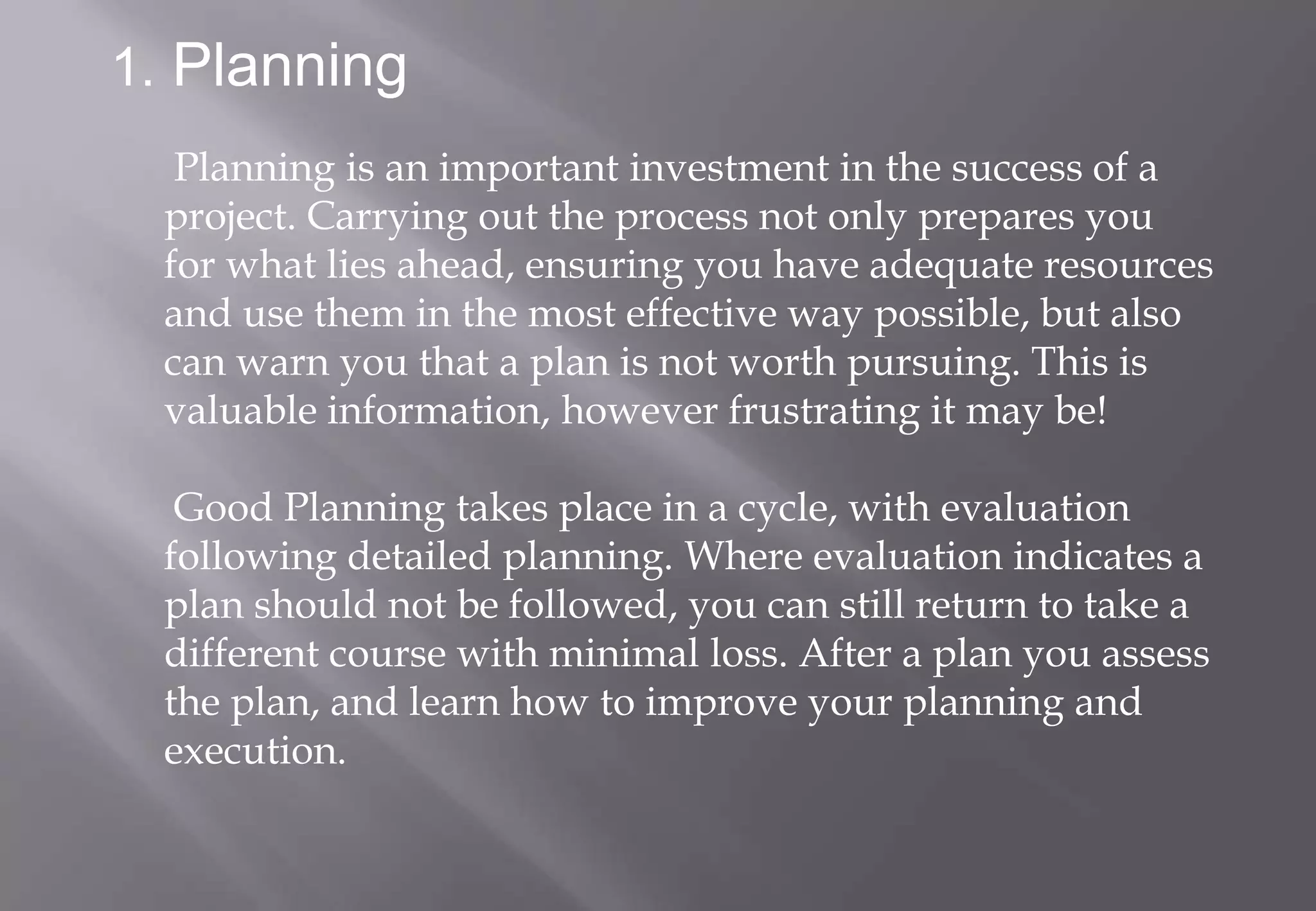 1. Planning
  Planning is an important investment in the success of a
 project. Carrying out the process not only prepares you
 for what lies ahead, ensuring you have adequate resources
 and use them in the most effective way possible, but also
 can warn you that a plan is not worth pursuing. This is
 valuable information, however frustrating it may be!

  Good Planning takes place in a cycle, with evaluation
 following detailed planning. Where evaluation indicates a
 plan should not be followed, you can still return to take a
 different course with minimal loss. After a plan you assess
 the plan, and learn how to improve your planning and
 execution.
 