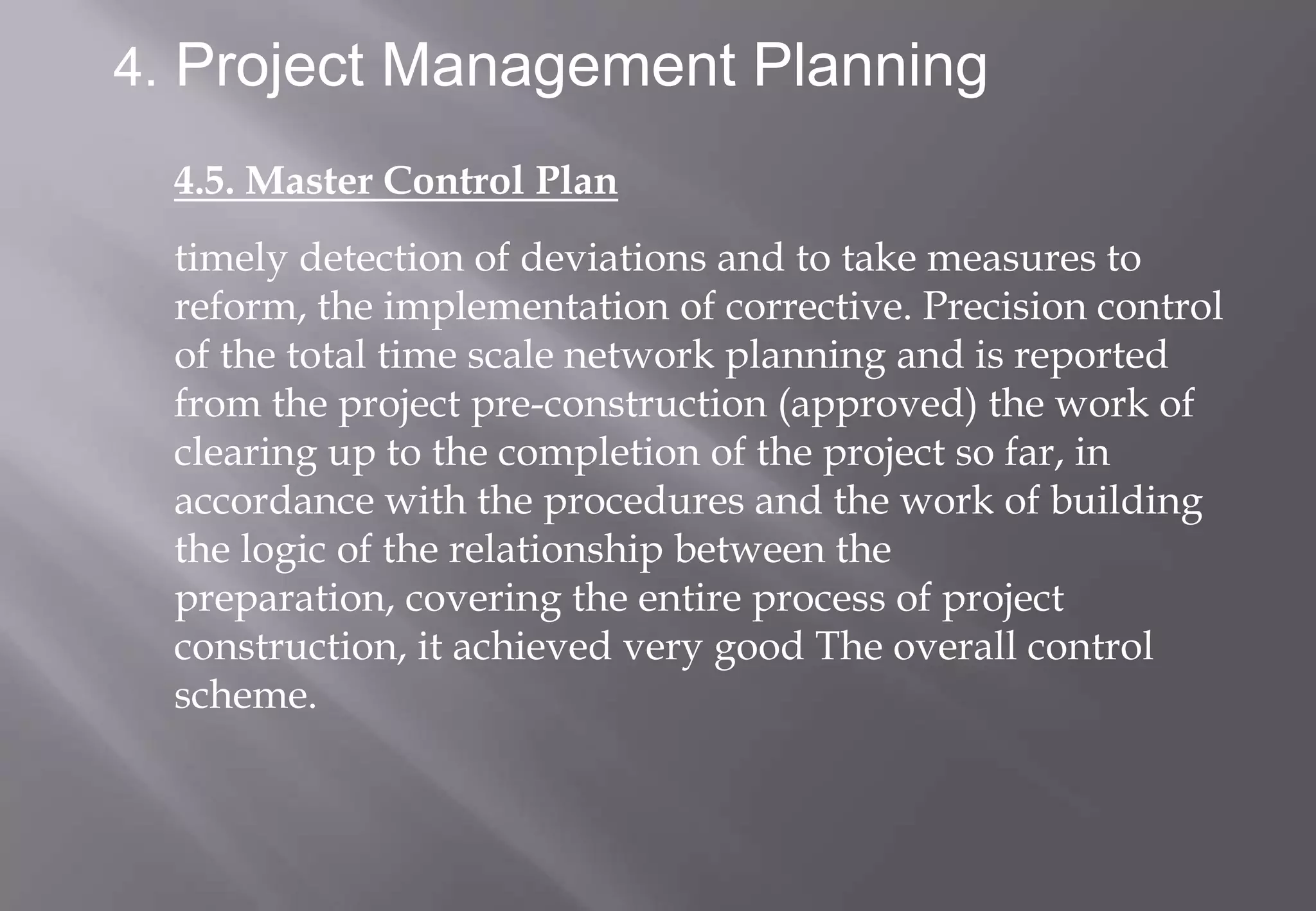 4. Project Management Planning

  4.5. Master Control Plan
  timely detection of deviations and to take measures to
  reform, the implementation of corrective. Precision control
  of the total time scale network planning and is reported
  from the project pre-construction (approved) the work of
  clearing up to the completion of the project so far, in
  accordance with the procedures and the work of building
  the logic of the relationship between the
  preparation, covering the entire process of project
  construction, it achieved very good The overall control
  scheme.
 
