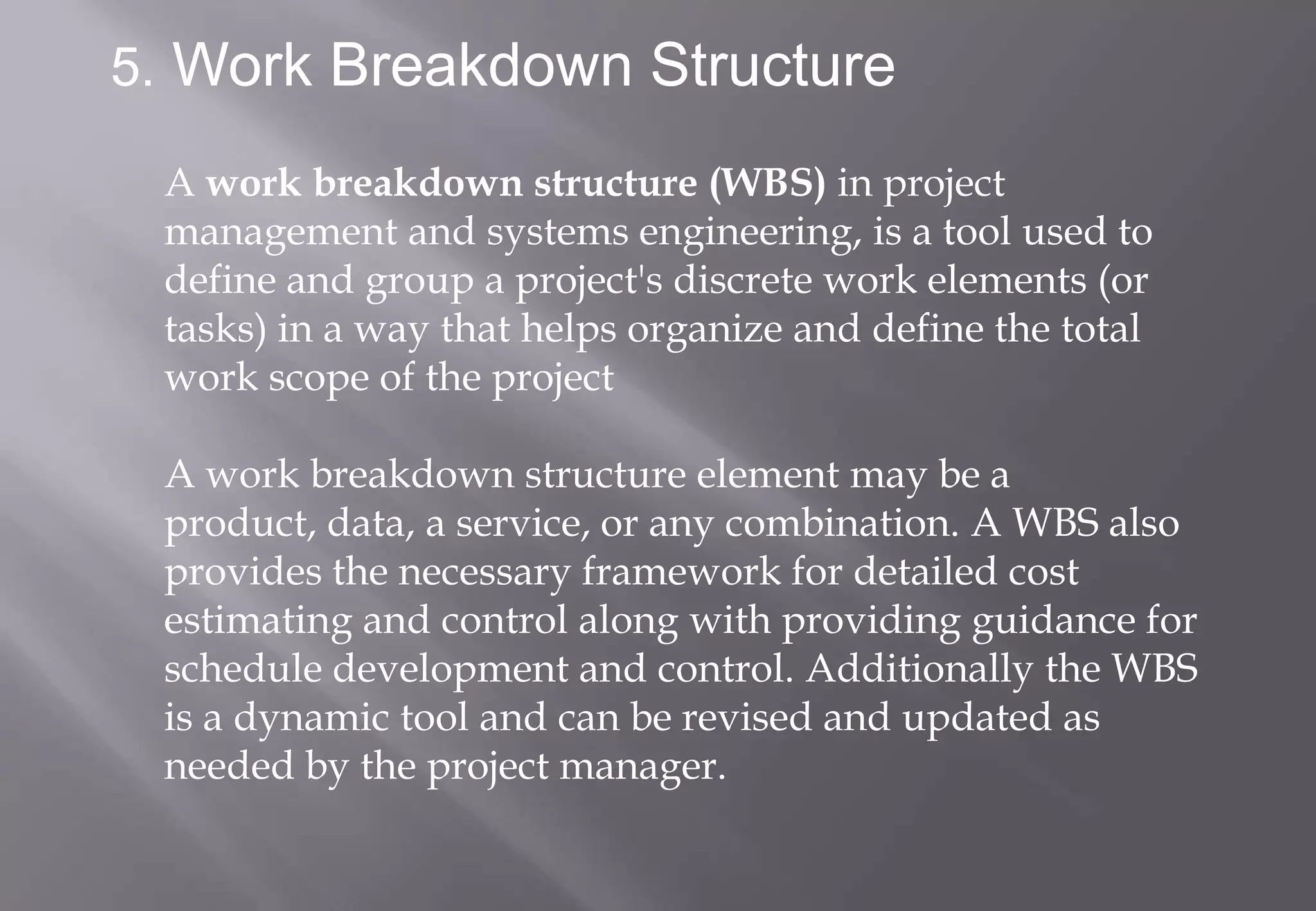 5. Work Breakdown Structure

 A work breakdown structure (WBS) in project
 management and systems engineering, is a tool used to
 define and group a project's discrete work elements (or
 tasks) in a way that helps organize and define the total
 work scope of the project

 A work breakdown structure element may be a
 product, data, a service, or any combination. A WBS also
 provides the necessary framework for detailed cost
 estimating and control along with providing guidance for
 schedule development and control. Additionally the WBS
 is a dynamic tool and can be revised and updated as
 needed by the project manager.
 