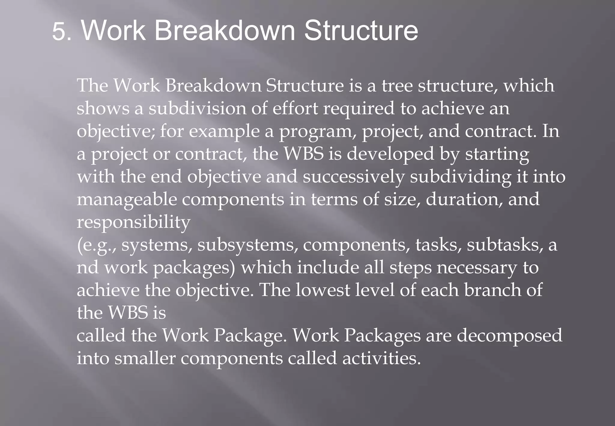 5. Work Breakdown Structure

 The Work Breakdown Structure is a tree structure, which
 shows a subdivision of effort required to achieve an
 objective; for example a program, project, and contract. In
 a project or contract, the WBS is developed by starting
 with the end objective and successively subdividing it into
 manageable components in terms of size, duration, and
 responsibility
 (e.g., systems, subsystems, components, tasks, subtasks, a
 nd work packages) which include all steps necessary to
 achieve the objective. The lowest level of each branch of
 the WBS is
 called the Work Package. Work Packages are decomposed
 into smaller components called activities.
 