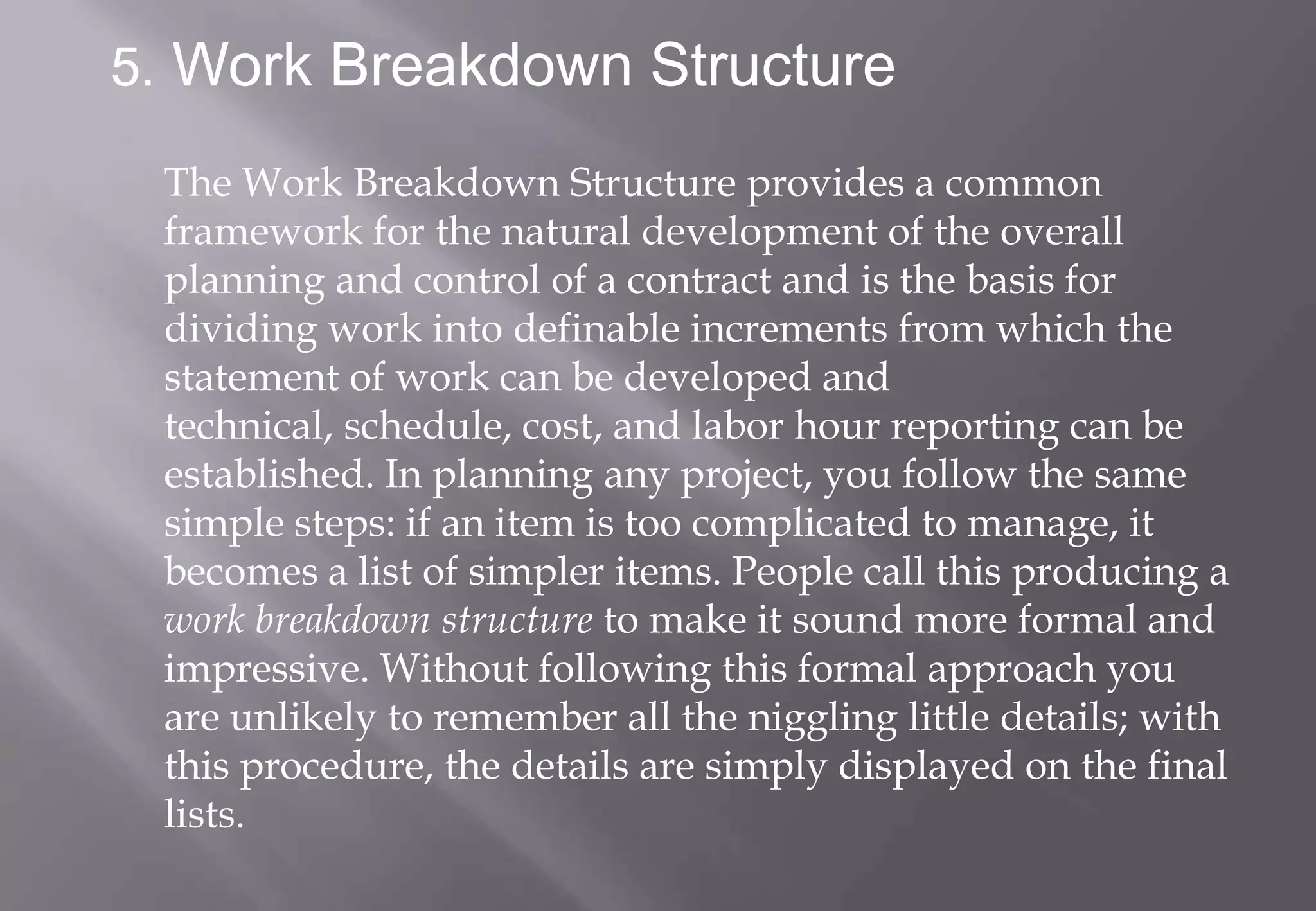 5. Work Breakdown Structure

 The Work Breakdown Structure provides a common
 framework for the natural development of the overall
 planning and control of a contract and is the basis for
 dividing work into definable increments from which the
 statement of work can be developed and
 technical, schedule, cost, and labor hour reporting can be
 established. In planning any project, you follow the same
 simple steps: if an item is too complicated to manage, it
 becomes a list of simpler items. People call this producing a
 work breakdown structure to make it sound more formal and
 impressive. Without following this formal approach you
 are unlikely to remember all the niggling little details; with
 this procedure, the details are simply displayed on the final
 lists.
 