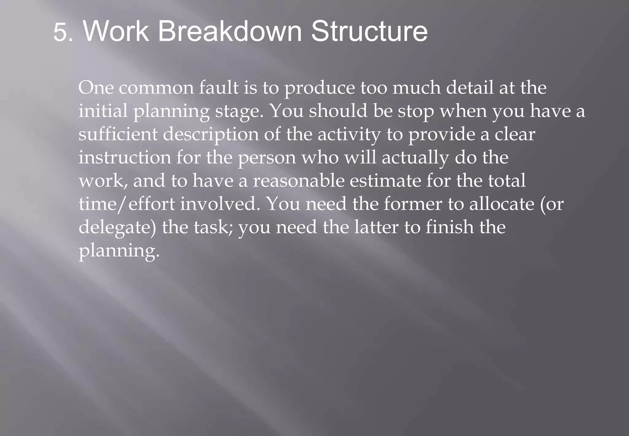 5. Work Breakdown Structure

 One common fault is to produce too much detail at the
 initial planning stage. You should be stop when you have a
 sufficient description of the activity to provide a clear
 instruction for the person who will actually do the
 work, and to have a reasonable estimate for the total
 time/effort involved. You need the former to allocate (or
 delegate) the task; you need the latter to finish the
 planning.
 