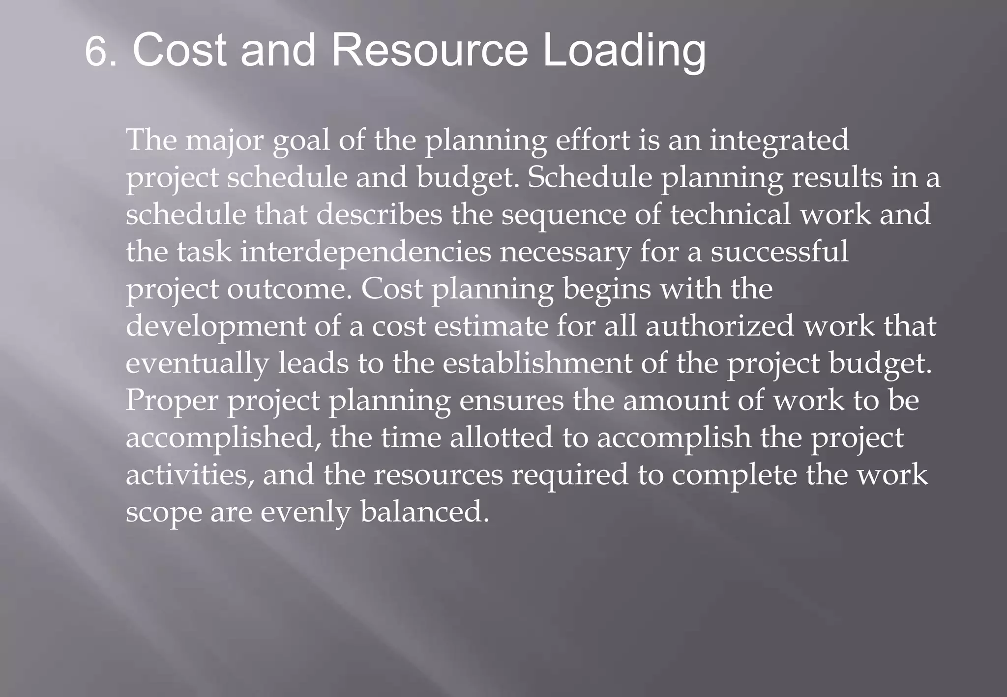 6. Cost and Resource Loading

 The major goal of the planning effort is an integrated
 project schedule and budget. Schedule planning results in a
 schedule that describes the sequence of technical work and
 the task interdependencies necessary for a successful
 project outcome. Cost planning begins with the
 development of a cost estimate for all authorized work that
 eventually leads to the establishment of the project budget.
 Proper project planning ensures the amount of work to be
 accomplished, the time allotted to accomplish the project
 activities, and the resources required to complete the work
 scope are evenly balanced.
 