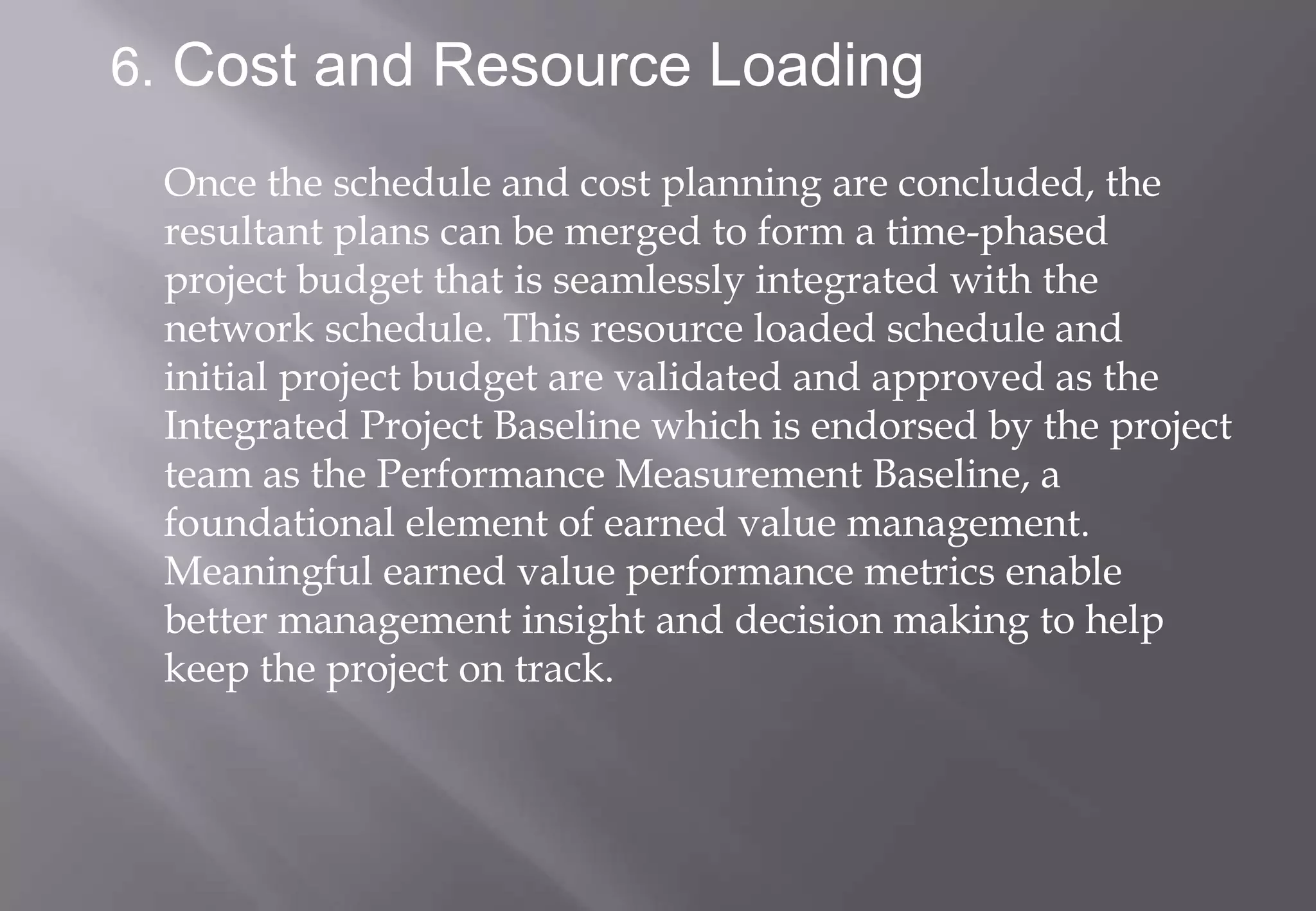 6. Cost and Resource Loading

 Once the schedule and cost planning are concluded, the
 resultant plans can be merged to form a time-phased
 project budget that is seamlessly integrated with the
 network schedule. This resource loaded schedule and
 initial project budget are validated and approved as the
 Integrated Project Baseline which is endorsed by the project
 team as the Performance Measurement Baseline, a
 foundational element of earned value management.
 Meaningful earned value performance metrics enable
 better management insight and decision making to help
 keep the project on track.
 