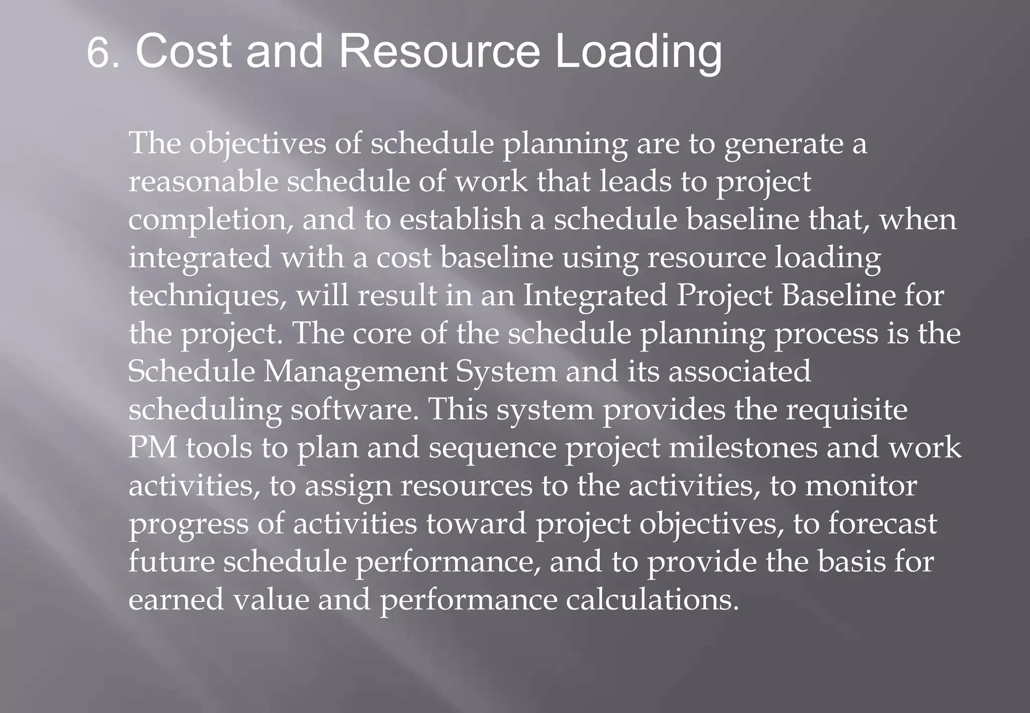 6. Cost and Resource Loading

 The objectives of schedule planning are to generate a
 reasonable schedule of work that leads to project
 completion, and to establish a schedule baseline that, when
 integrated with a cost baseline using resource loading
 techniques, will result in an Integrated Project Baseline for
 the project. The core of the schedule planning process is the
 Schedule Management System and its associated
 scheduling software. This system provides the requisite
 PM tools to plan and sequence project milestones and work
 activities, to assign resources to the activities, to monitor
 progress of activities toward project objectives, to forecast
 future schedule performance, and to provide the basis for
 earned value and performance calculations.
 