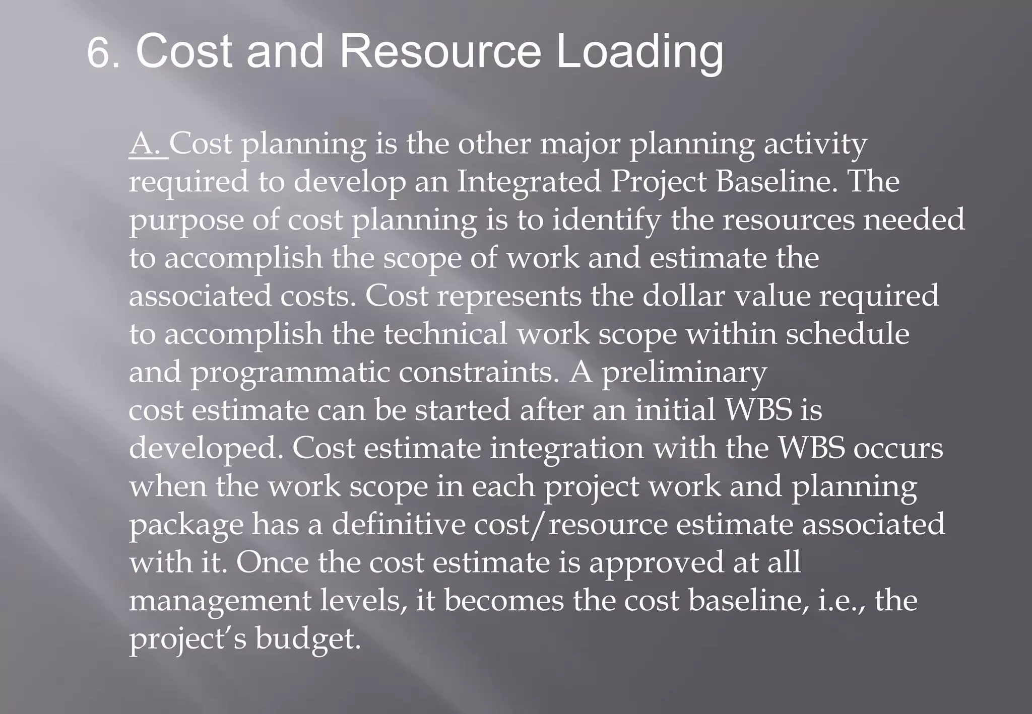 6. Cost and Resource Loading

 A. Cost planning is the other major planning activity
 required to develop an Integrated Project Baseline. The
 purpose of cost planning is to identify the resources needed
 to accomplish the scope of work and estimate the
 associated costs. Cost represents the dollar value required
 to accomplish the technical work scope within schedule
 and programmatic constraints. A preliminary
 cost estimate can be started after an initial WBS is
 developed. Cost estimate integration with the WBS occurs
 when the work scope in each project work and planning
 package has a definitive cost/resource estimate associated
 with it. Once the cost estimate is approved at all
 management levels, it becomes the cost baseline, i.e., the
 project’s budget.
 