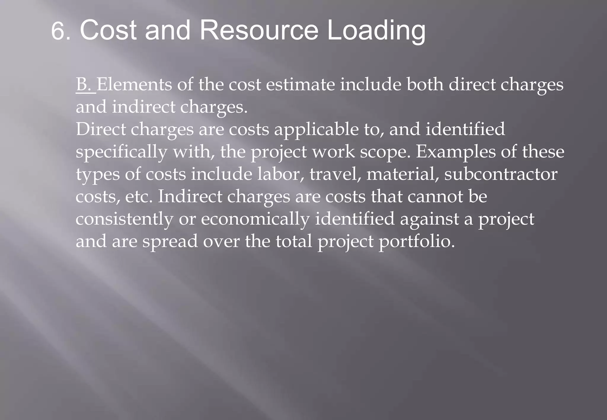6. Cost and Resource Loading

 B. Elements of the cost estimate include both direct charges
 and indirect charges.
 Direct charges are costs applicable to, and identified
 specifically with, the project work scope. Examples of these
 types of costs include labor, travel, material, subcontractor
 costs, etc. Indirect charges are costs that cannot be
 consistently or economically identified against a project
 and are spread over the total project portfolio.
 