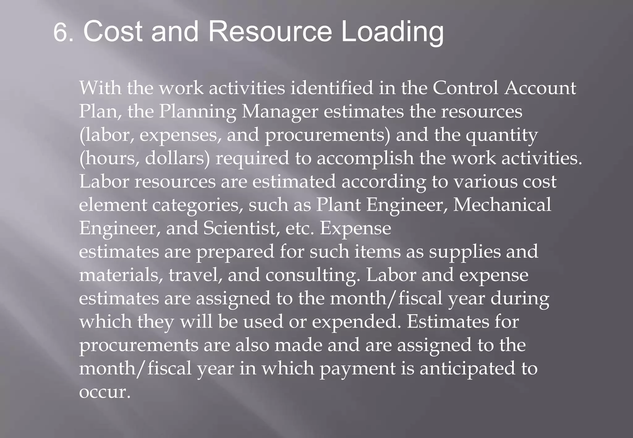 6. Cost and Resource Loading

 With the work activities identified in the Control Account
 Plan, the Planning Manager estimates the resources
 (labor, expenses, and procurements) and the quantity
 (hours, dollars) required to accomplish the work activities.
 Labor resources are estimated according to various cost
 element categories, such as Plant Engineer, Mechanical
 Engineer, and Scientist, etc. Expense
 estimates are prepared for such items as supplies and
 materials, travel, and consulting. Labor and expense
 estimates are assigned to the month/fiscal year during
 which they will be used or expended. Estimates for
 procurements are also made and are assigned to the
 month/fiscal year in which payment is anticipated to
 occur.
 