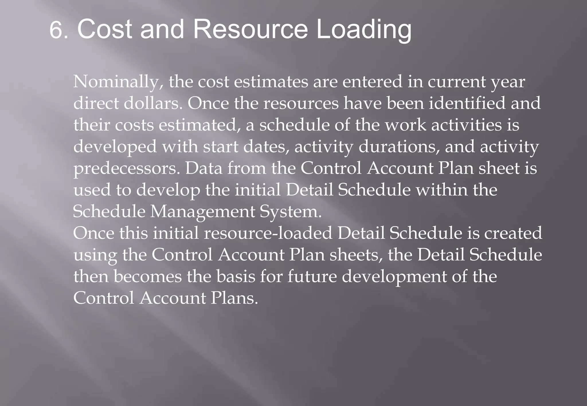 6. Cost and Resource Loading

 Nominally, the cost estimates are entered in current year
 direct dollars. Once the resources have been identified and
 their costs estimated, a schedule of the work activities is
 developed with start dates, activity durations, and activity
 predecessors. Data from the Control Account Plan sheet is
 used to develop the initial Detail Schedule within the
 Schedule Management System.
 Once this initial resource-loaded Detail Schedule is created
 using the Control Account Plan sheets, the Detail Schedule
 then becomes the basis for future development of the
 Control Account Plans.
 