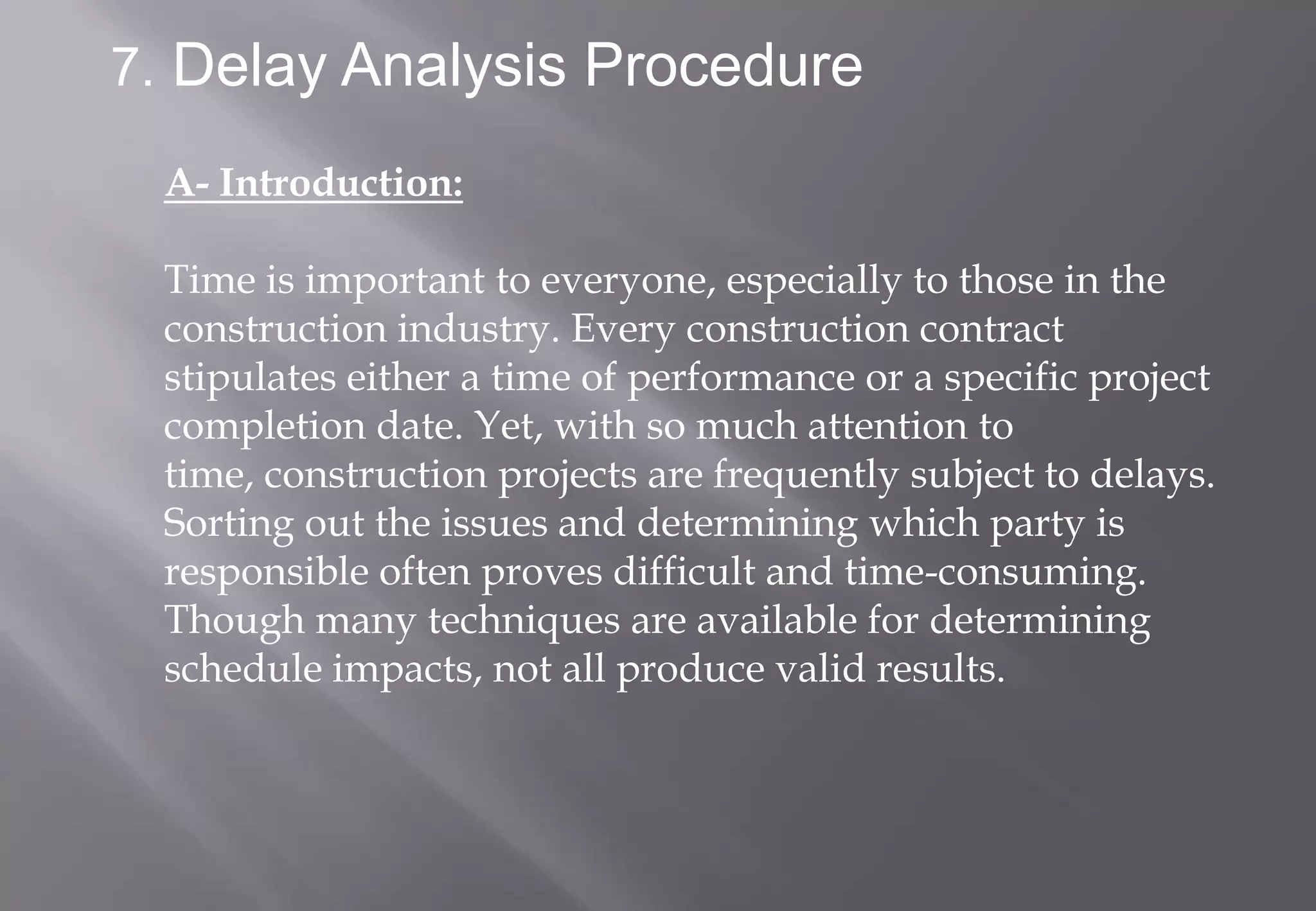 7. Delay Analysis Procedure

 A- Introduction:

 Time is important to everyone, especially to those in the
 construction industry. Every construction contract
 stipulates either a time of performance or a specific project
 completion date. Yet, with so much attention to
 time, construction projects are frequently subject to delays.
 Sorting out the issues and determining which party is
 responsible often proves difficult and time-consuming.
 Though many techniques are available for determining
 schedule impacts, not all produce valid results.
 