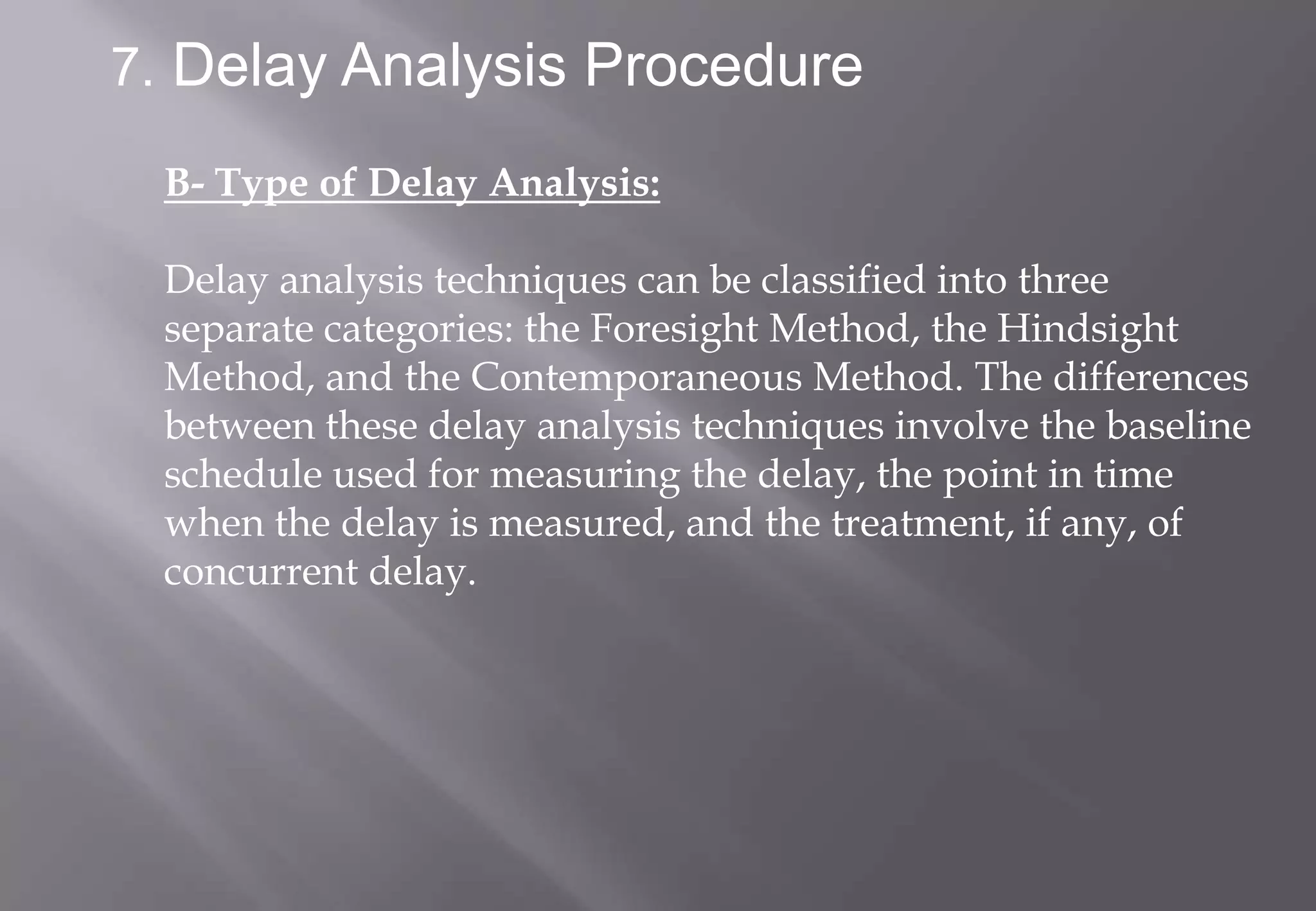 7. Delay Analysis Procedure

 B- Type of Delay Analysis:

 Delay analysis techniques can be classified into three
 separate categories: the Foresight Method, the Hindsight
 Method, and the Contemporaneous Method. The differences
 between these delay analysis techniques involve the baseline
 schedule used for measuring the delay, the point in time
 when the delay is measured, and the treatment, if any, of
 concurrent delay.
 