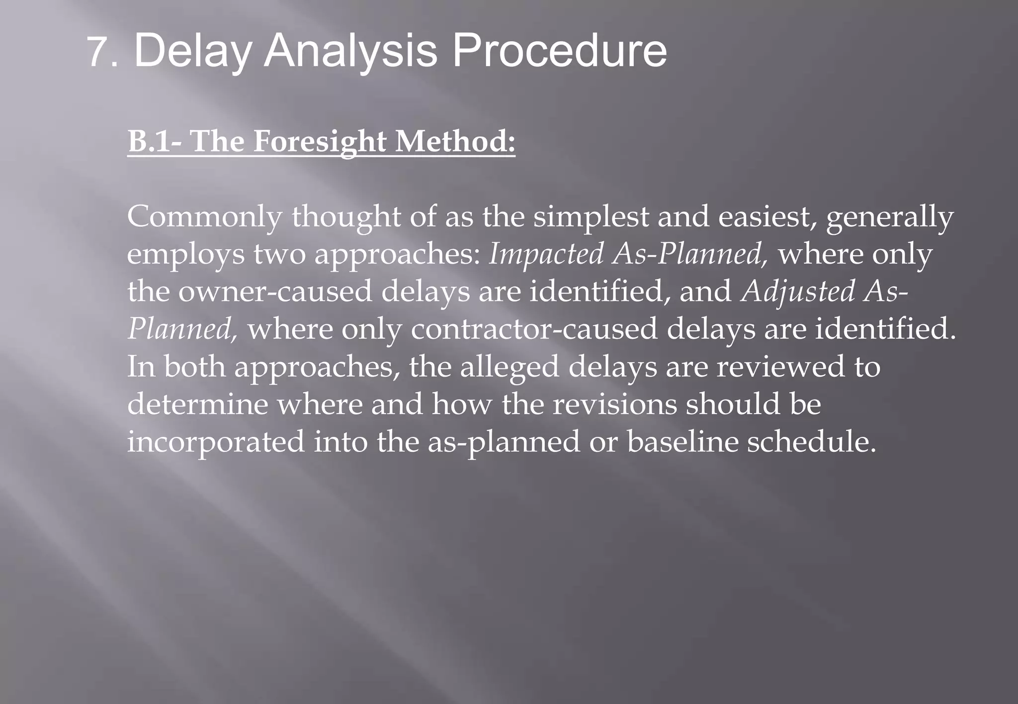 7. Delay Analysis Procedure

 B.1- The Foresight Method:

 Commonly thought of as the simplest and easiest, generally
 employs two approaches: Impacted As-Planned, where only
 the owner-caused delays are identified, and Adjusted As-
 Planned, where only contractor-caused delays are identified.
 In both approaches, the alleged delays are reviewed to
 determine where and how the revisions should be
 incorporated into the as-planned or baseline schedule.
 