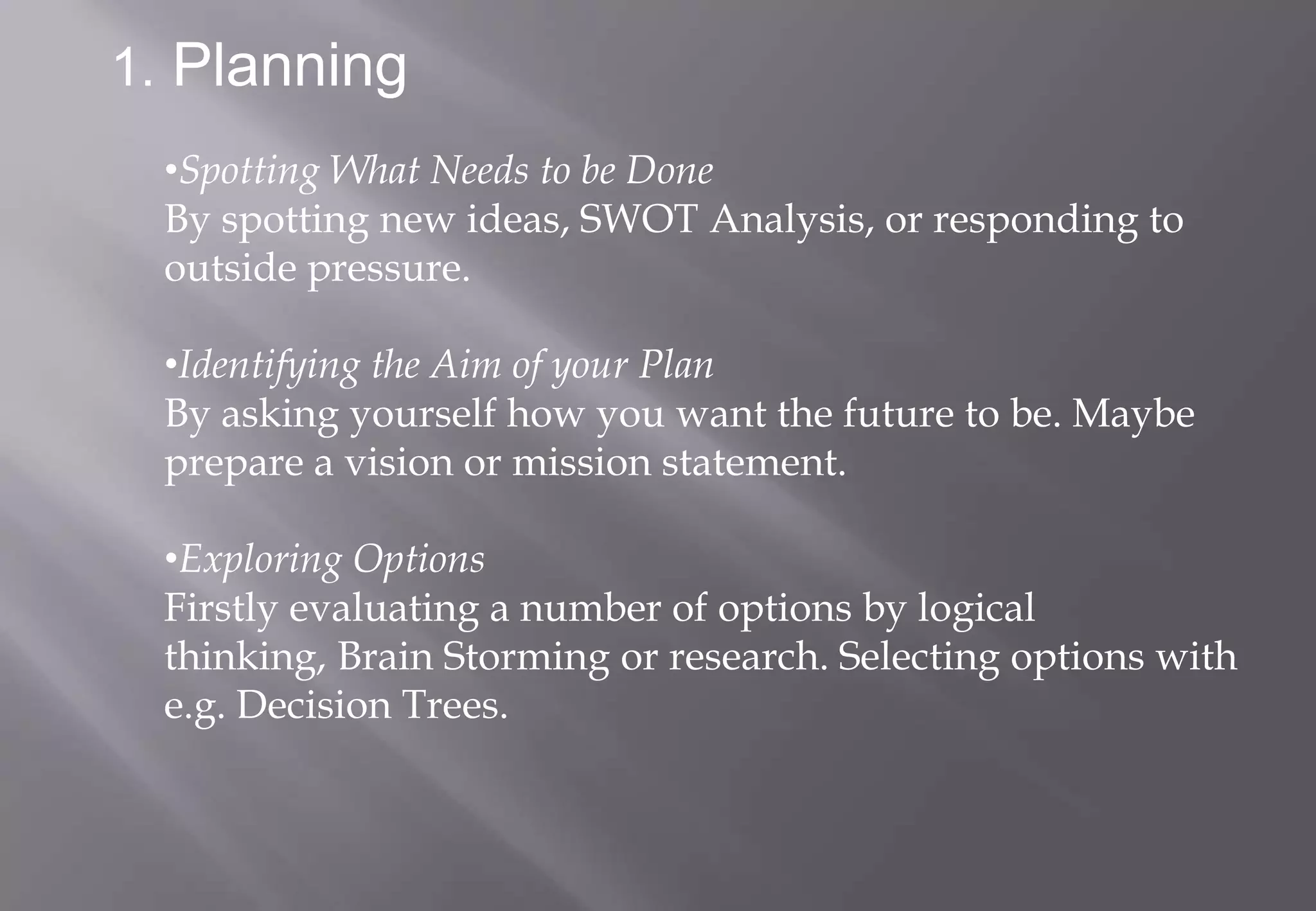 1. Planning
 •Spotting What Needs to be Done
 By spotting new ideas, SWOT Analysis, or responding to
 outside pressure.

 •Identifying the Aim of your Plan
 By asking yourself how you want the future to be. Maybe
 prepare a vision or mission statement.

 •Exploring Options
 Firstly evaluating a number of options by logical
 thinking, Brain Storming or research. Selecting options with
 e.g. Decision Trees.
 