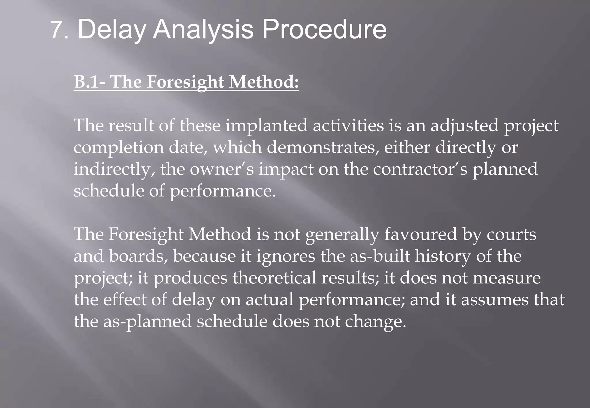 7. Delay Analysis Procedure

 B.1- The Foresight Method:

 The result of these implanted activities is an adjusted project
 completion date, which demonstrates, either directly or
 indirectly, the owner’s impact on the contractor’s planned
 schedule of performance.

 The Foresight Method is not generally favoured by courts
 and boards, because it ignores the as-built history of the
 project; it produces theoretical results; it does not measure
 the effect of delay on actual performance; and it assumes that
 the as-planned schedule does not change.
 