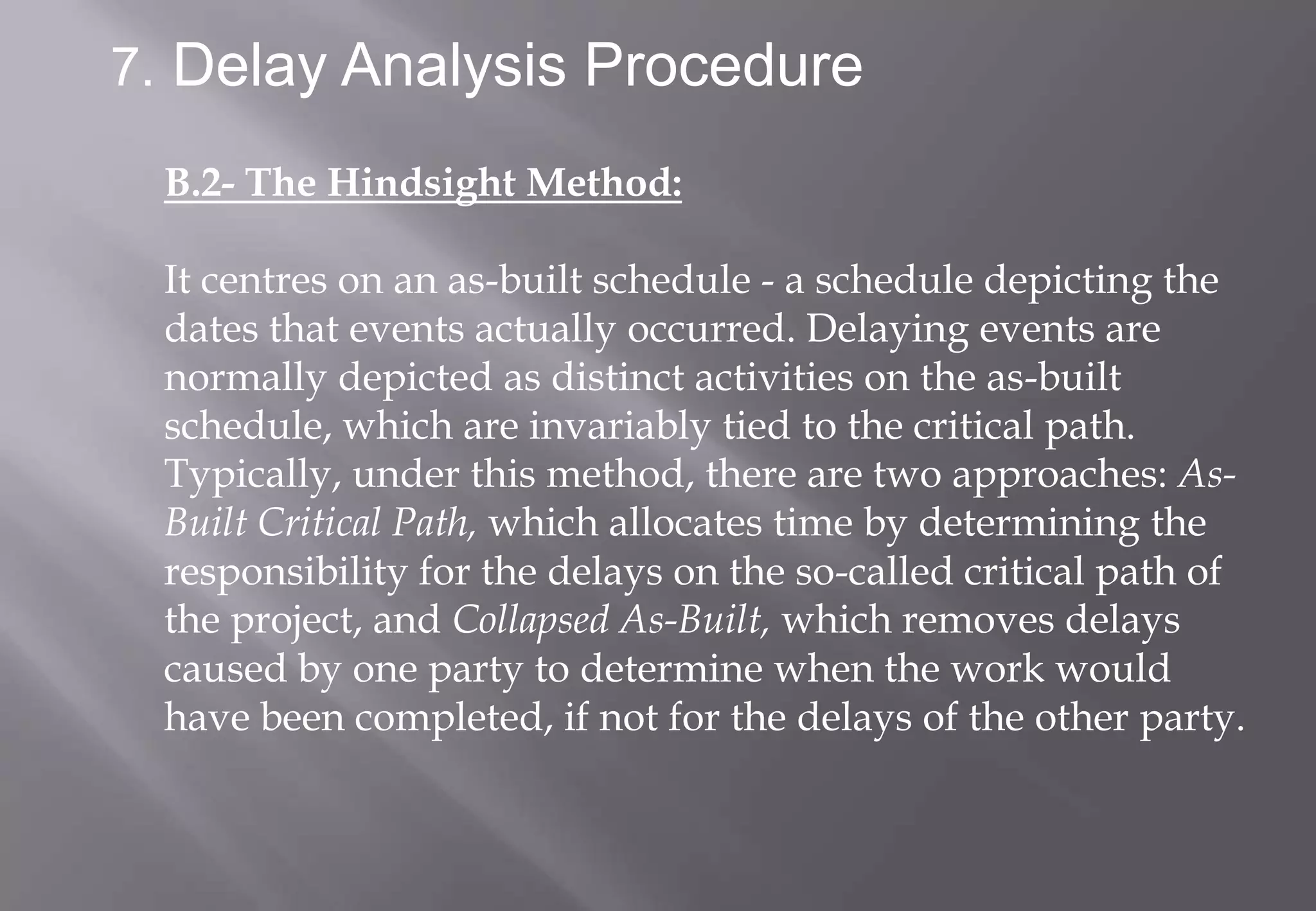 7. Delay Analysis Procedure

 B.2- The Hindsight Method:

 It centres on an as-built schedule - a schedule depicting the
 dates that events actually occurred. Delaying events are
 normally depicted as distinct activities on the as-built
 schedule, which are invariably tied to the critical path.
 Typically, under this method, there are two approaches: As-
 Built Critical Path, which allocates time by determining the
 responsibility for the delays on the so-called critical path of
 the project, and Collapsed As-Built, which removes delays
 caused by one party to determine when the work would
 have been completed, if not for the delays of the other party.
 