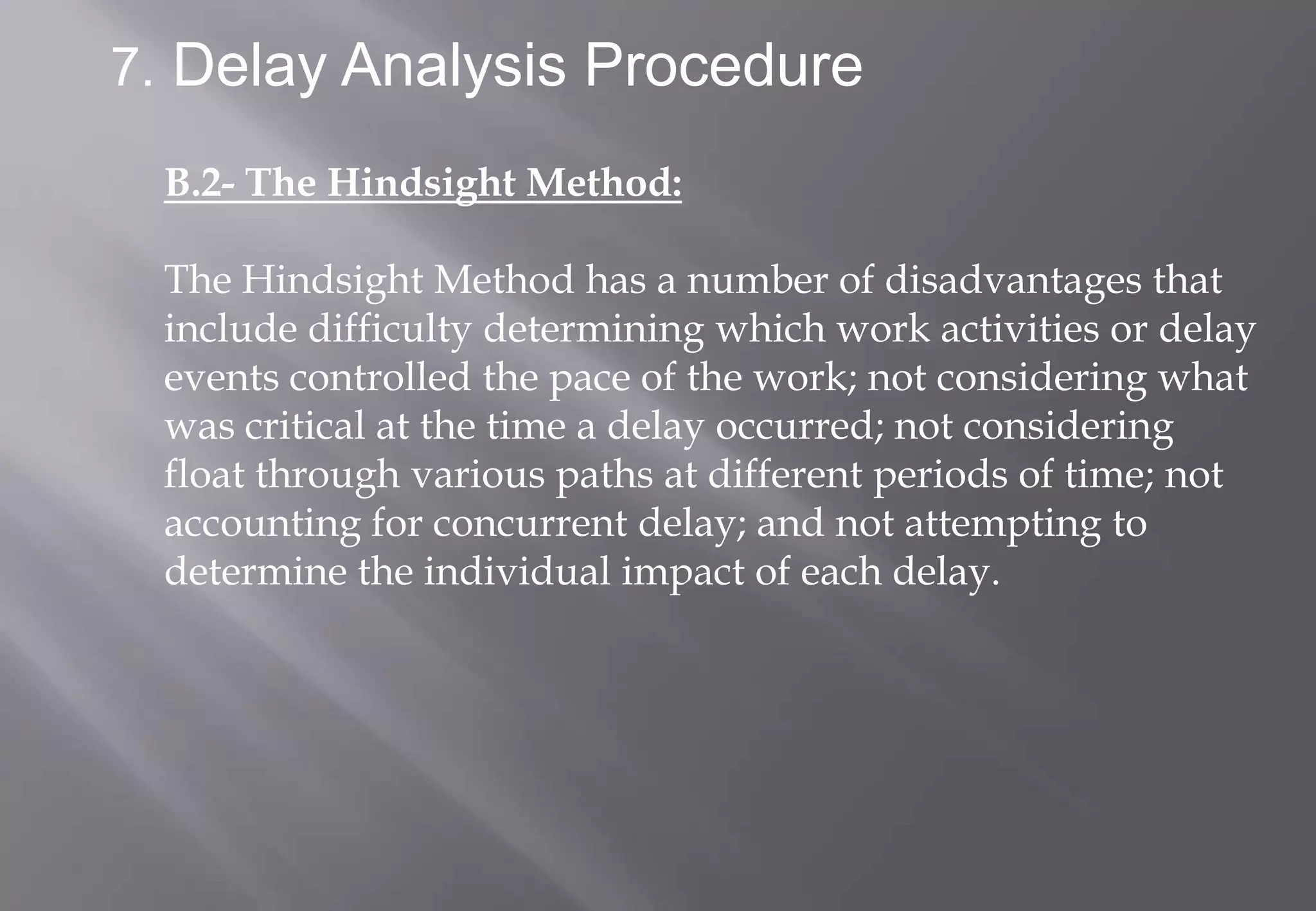 7. Delay Analysis Procedure

 B.2- The Hindsight Method:

 The Hindsight Method has a number of disadvantages that
 include difficulty determining which work activities or delay
 events controlled the pace of the work; not considering what
 was critical at the time a delay occurred; not considering
 float through various paths at different periods of time; not
 accounting for concurrent delay; and not attempting to
 determine the individual impact of each delay.
 