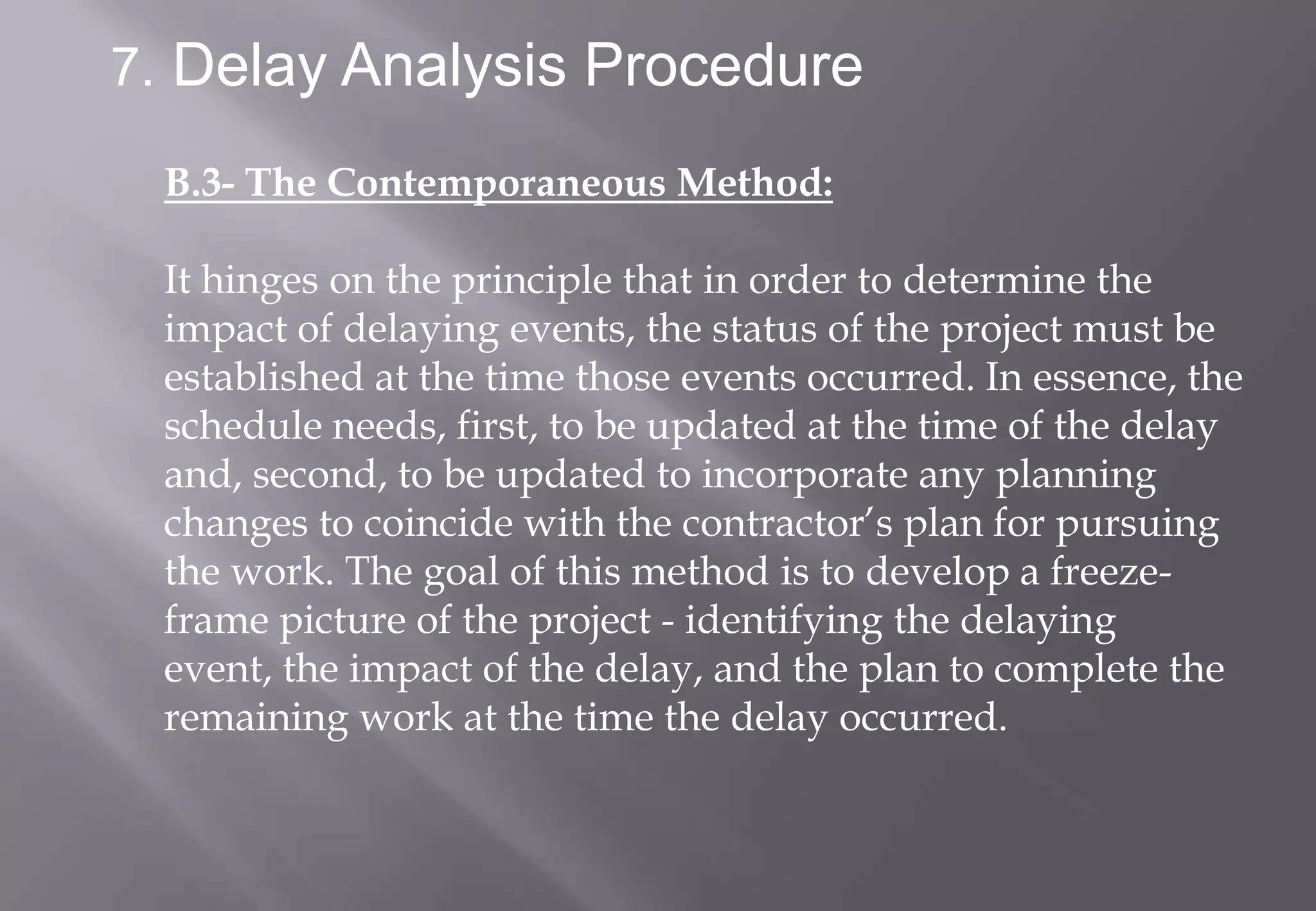 7. Delay Analysis Procedure

 B.3- The Contemporaneous Method:

 It hinges on the principle that in order to determine the
 impact of delaying events, the status of the project must be
 established at the time those events occurred. In essence, the
 schedule needs, first, to be updated at the time of the delay
 and, second, to be updated to incorporate any planning
 changes to coincide with the contractor’s plan for pursuing
 the work. The goal of this method is to develop a freeze-
 frame picture of the project - identifying the delaying
 event, the impact of the delay, and the plan to complete the
 remaining work at the time the delay occurred.
 