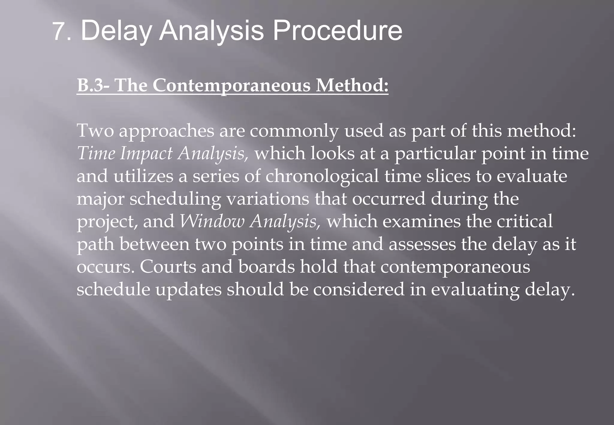 7. Delay Analysis Procedure

 B.3- The Contemporaneous Method:

 Two approaches are commonly used as part of this method:
 Time Impact Analysis, which looks at a particular point in time
 and utilizes a series of chronological time slices to evaluate
 major scheduling variations that occurred during the
 project, and Window Analysis, which examines the critical
 path between two points in time and assesses the delay as it
 occurs. Courts and boards hold that contemporaneous
 schedule updates should be considered in evaluating delay.
 