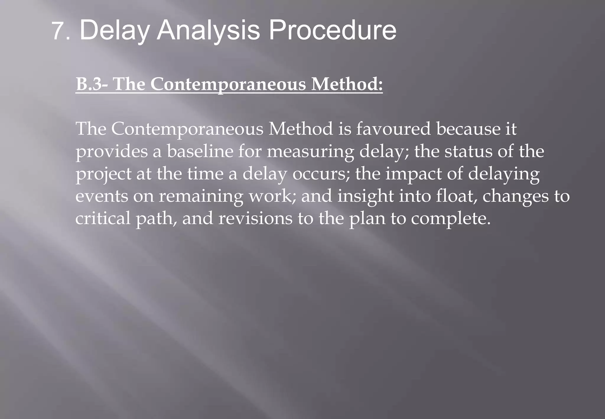7. Delay Analysis Procedure

 B.3- The Contemporaneous Method:

 The Contemporaneous Method is favoured because it
 provides a baseline for measuring delay; the status of the
 project at the time a delay occurs; the impact of delaying
 events on remaining work; and insight into float, changes to
 critical path, and revisions to the plan to complete.
 