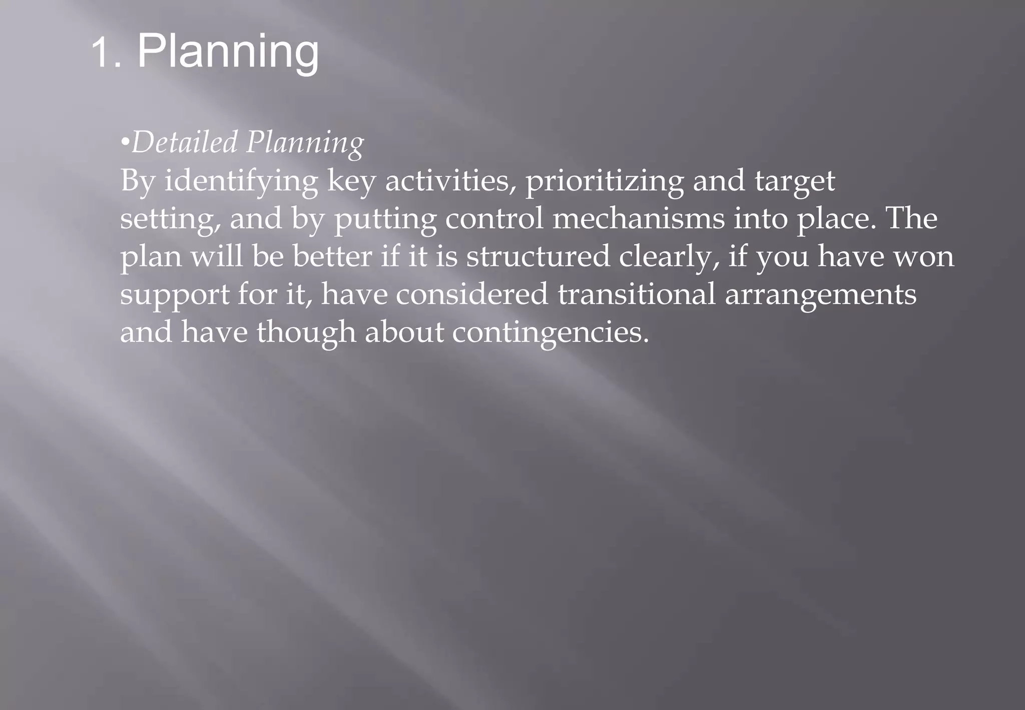1. Planning

 •Detailed Planning
 By identifying key activities, prioritizing and target
 setting, and by putting control mechanisms into place. The
 plan will be better if it is structured clearly, if you have won
 support for it, have considered transitional arrangements
 and have though about contingencies.
 