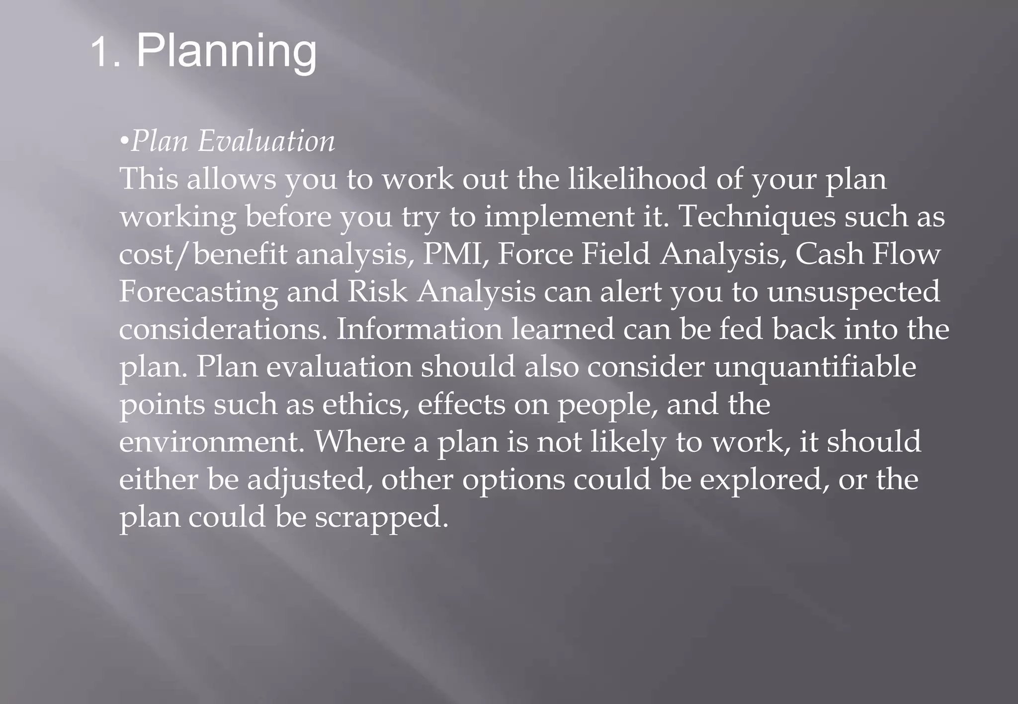 1. Planning

 •Plan Evaluation
 This allows you to work out the likelihood of your plan
 working before you try to implement it. Techniques such as
 cost/benefit analysis, PMI, Force Field Analysis, Cash Flow
 Forecasting and Risk Analysis can alert you to unsuspected
 considerations. Information learned can be fed back into the
 plan. Plan evaluation should also consider unquantifiable
 points such as ethics, effects on people, and the
 environment. Where a plan is not likely to work, it should
 either be adjusted, other options could be explored, or the
 plan could be scrapped.
 