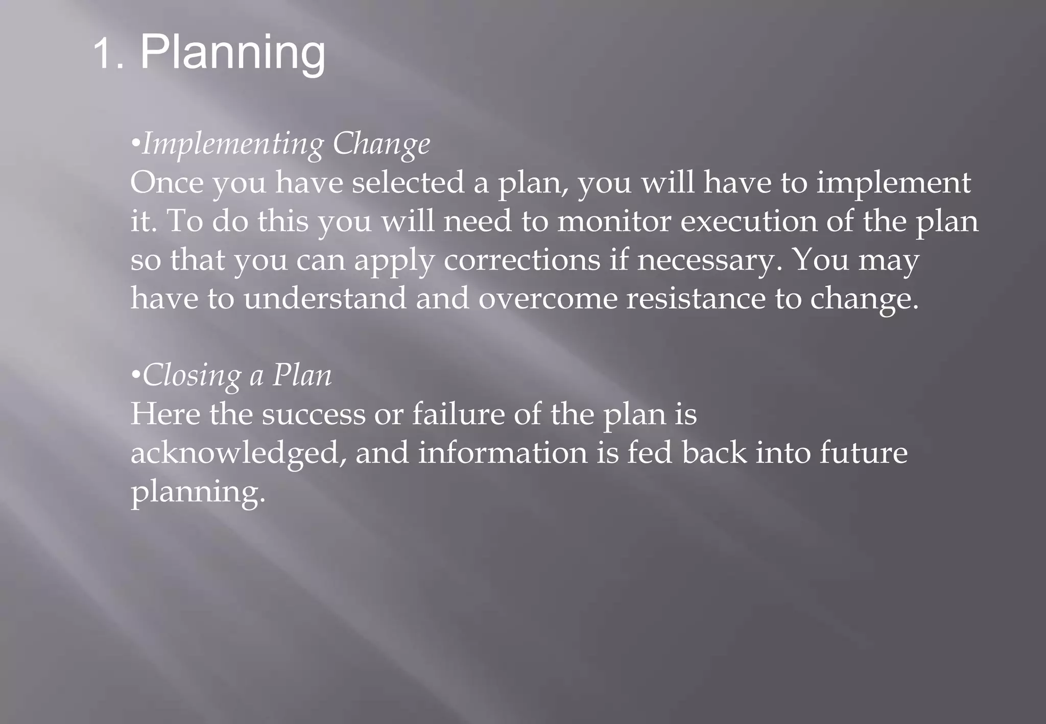 1. Planning
 •Implementing Change
 Once you have selected a plan, you will have to implement
 it. To do this you will need to monitor execution of the plan
 so that you can apply corrections if necessary. You may
 have to understand and overcome resistance to change.

 •Closing a Plan
 Here the success or failure of the plan is
 acknowledged, and information is fed back into future
 planning.
 