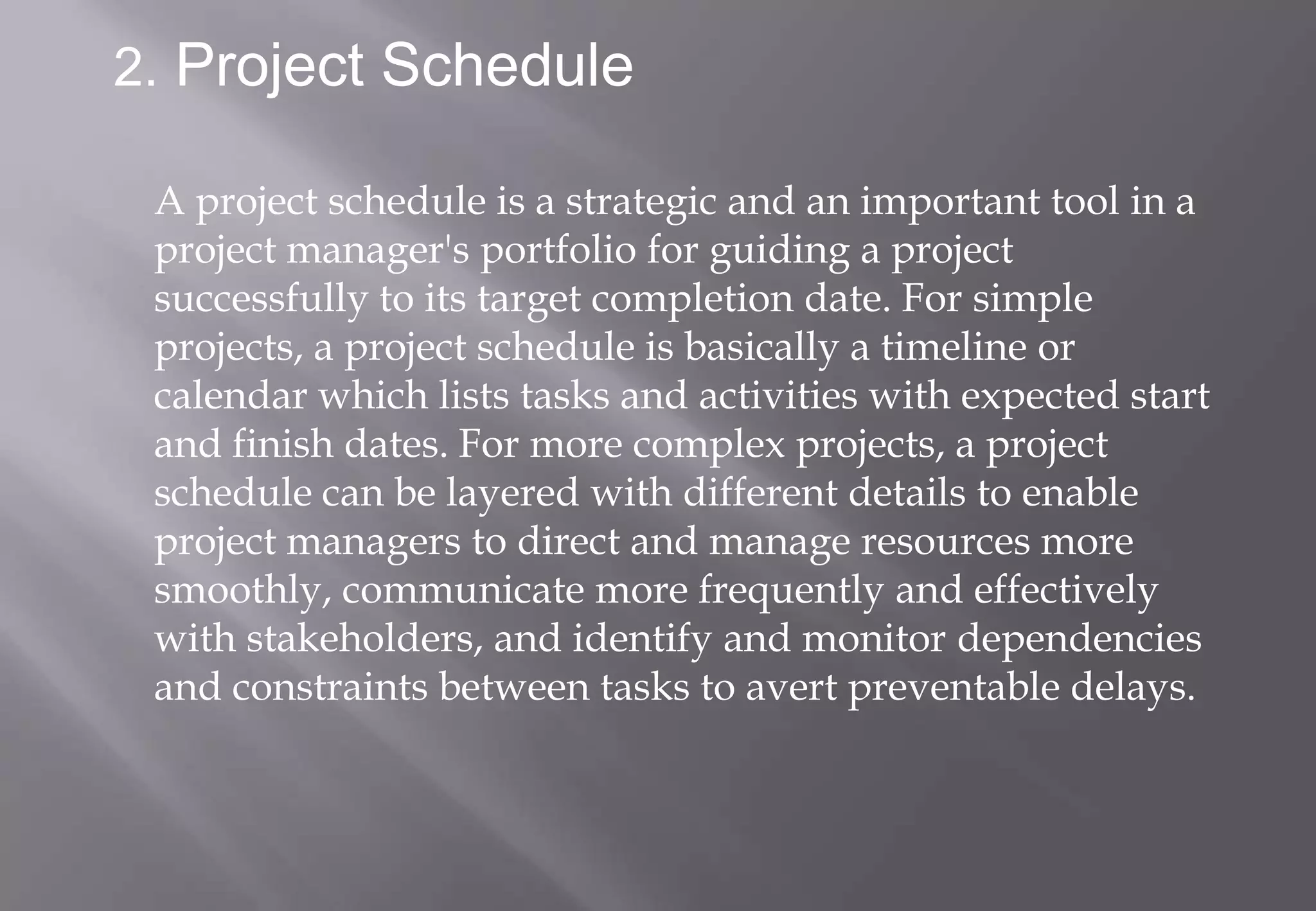 2. Project Schedule

 A project schedule is a strategic and an important tool in a
 project manager's portfolio for guiding a project
 successfully to its target completion date. For simple
 projects, a project schedule is basically a timeline or
 calendar which lists tasks and activities with expected start
 and finish dates. For more complex projects, a project
 schedule can be layered with different details to enable
 project managers to direct and manage resources more
 smoothly, communicate more frequently and effectively
 with stakeholders, and identify and monitor dependencies
 and constraints between tasks to avert preventable delays.
 