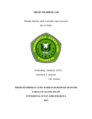 JIHAD FISABILILLAH
Makalah diajukan untuk memenuhi tugas presentasi
Qur’an Hadits
Pembimbing : Mufaizah, M.Pd.I
Kelompok 4 : Rohmad
Lilis Andriani
PRODI PENDIDIKAN GURU MADRASAH IBTIDAIYAH (PGMI)
FAKULTAS AGAMA ISLAM
UNIVERSITAS SUNAN GIRI SURABAYA
2013
 