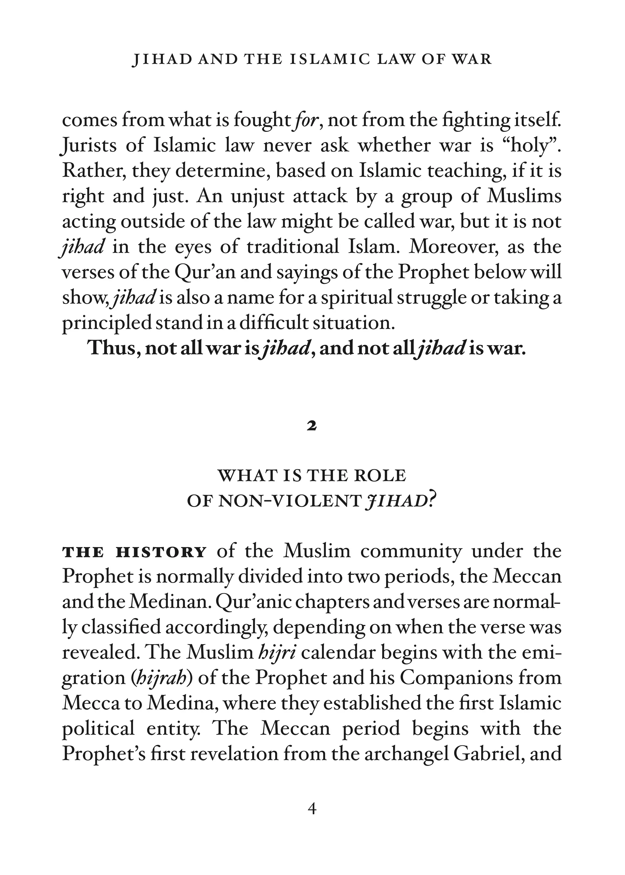 jihad and the islamic law of war

comes from what is fought for, not from the ﬁghting itself.
Jurists of Islamic law never ask whether war is “holy”.
Rather, they determine, based on Islamic teaching, if it is
right and just. An unjust attack by a group of Muslims
acting outside of the law might be called war, but it is not
jihad in the eyes of traditional Islam. Moreover, as the
verses of the Qur’an and sayings of the Prophet below will
show, jihad is also a name for a spiritual struggle or taking a
principled stand in a difﬁcult situation.
   Thus, not all war is jihad, and not all jihad is war.


                              2

                  what is the role
               of non-violent jihad?

the history of the Muslim community under the
Prophet is normally divided into two periods, the Meccan
and the Medinan. Qur’anic chapters and verses are normal-
ly classiﬁed accordingly, depending on when the verse was
revealed. The Muslim hijri calendar begins with the emi-
gration (hijrah) of the Prophet and his Companions from
Mecca to Medina, where they established the ﬁrst Islamic
political entity. The Meccan period begins with the
Prophet’s ﬁrst revelation from the archangel Gabriel, and

                              4
 