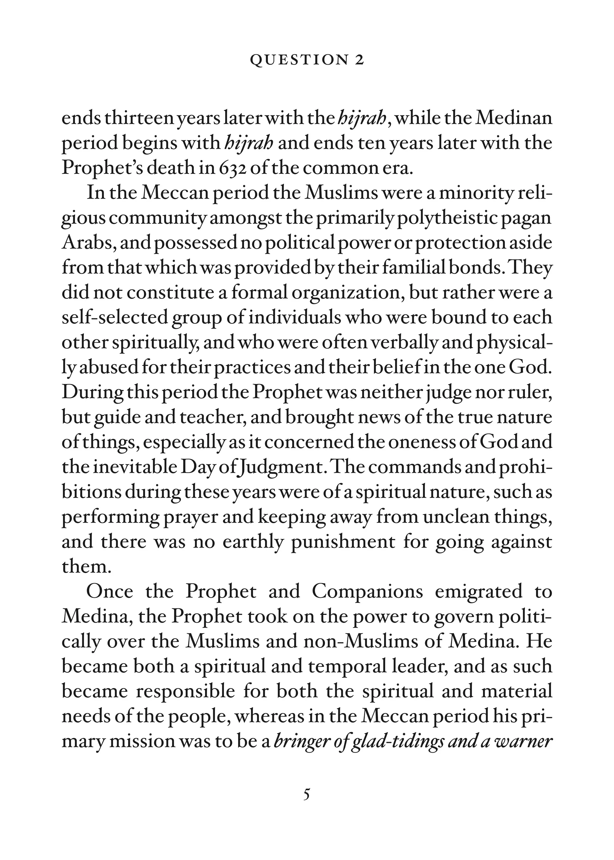question 2

ends thirteen years later with the hijrah, while the Medinan
period begins with hijrah and ends ten years later with the
Prophet’s death in 632 of the common era.
    In the Meccan period the Muslims were a minority reli-
gious community amongst the primarily polytheistic pagan
Arabs, and possessed no political power or protection aside
from that which was provided by their familial bonds.They
did not constitute a formal organization, but rather were a
self-selected group of individuals who were bound to each
other spiritually, and who were often verbally and physical-
ly abused for their practices and their belief in the one God.
During this period the Prophet was neither judge nor ruler,
but guide and teacher, and brought news of the true nature
of things, especially as it concerned the oneness of God and
the inevitable Day of Judgment.The commands and prohi-
bitions during these years were of a spiritual nature, such as
performing prayer and keeping away from unclean things,
and there was no earthly punishment for going against
them.
    Once the Prophet and Companions emigrated to
Medina, the Prophet took on the power to govern politi-
cally over the Muslims and non-Muslims of Medina. He
became both a spiritual and temporal leader, and as such
became responsible for both the spiritual and material
needs of the people, whereas in the Meccan period his pri-
mary mission was to be a bringer of glad-tidings and a warner

                              5
 